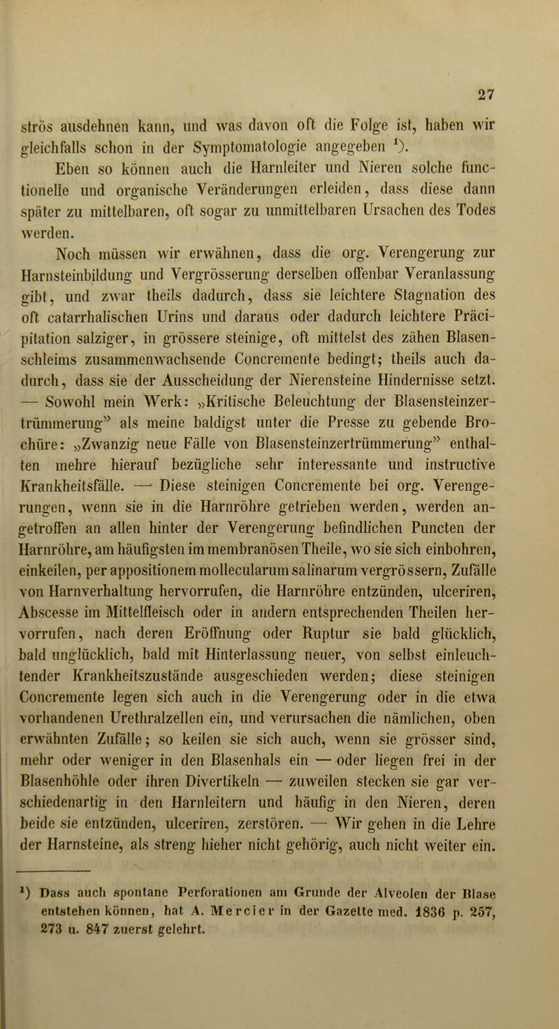 strös ausdehnen kann, und was davon oft die Folge ist, haben wir gleichfalls schon in der Symptomatologie angegeben *). Eben so können auch die Harnleiter und Nieren solche func- tionelie und organische Veränderungen erleiden, dass diese dann später zu mittelbaren, oft sogar zu unmittelbaren Ursachen des Todes werden. Noch müssen wir erwähnen, dass die org. Verengerung zur Harnsteinbildung und Vergrösserung derselben offenbar Veranlassung gibt, und zwar theils dadurch, dass sie leichtere Stagnation des oft catarrhalischen Urins und daraus oder dadurch leichtere Präci- pitation salziger, in grössere steinige, oft mittelst des zähen Blasen- schleims zusammenwachsende Concremente bedingt; theils auch da- durch , dass sie der Ausscheidung der Nierensteine Hindernisse setzt. — Sowohl mein Werk: »Kritische Beleuchtung der Blasensteinzer- trümmerung” als meine baldigst unter die Presse zu gebende Bro- chüre: »Zwanzig neue Fälle von Blasensteinzertrümmerung” enthal- ten mehre hierauf bezügliche sehr interessante und instructive Krankheitsfälle. —- Diese steinigen Concremente bei org. Verenge- rungen, wenn sie in die Harnröhre getrieben werden, werden an- getroffen an allen hinter der Verengerung befindlichen Puncten der Harnröhre, am häufigsten im membranösen Theile, wo sie sich einbohren, einkeilen, per appositionem mollecularum salinarum vergrössern, Zufälle von Harnverhaltung hervorrufen, die Harnröhre entzünden, ulceriren, Abscesse im Mittelfleisch oder in andern entsprechenden Theilen her- vorrufen, nach deren Eröffnung oder Ruptur sie bald glücklich, bald unglücklich, bald mit Hinterlassung neuer, von selbst einleuch- tender Krankheitszustände ausgeschieden werden; diese steinigen Concremente legen sich auch in die Verengerung oder in die etwa vorhandenen Urethralzellen ein, und verursachen die nämlichen, oben erwähnten Zufälle; so keilen sie sich auch, wenn sie grösser sind, mehr oder weniger in den Blasenhals ein — oder liegen frei in der Blasenhöhle oder ihren Divertikeln — zuweilen stecken sie gar ver- schiedenartig in den Harnleitern und häufig in den Nieren, deren beide sie entzünden, ulceriren, zerstören. — Wir gehen in die Lehre der Harnsteine, als streng hieher nicht gehörig, auch nicht weiter ein. *) Dass auch spontane Perforationen am Grunde der Alveolen der Blase entstehen können, hat A. Mercier in der Gazette med. 1836 p. 257, 273 u. 847 zuerst gelehrt.