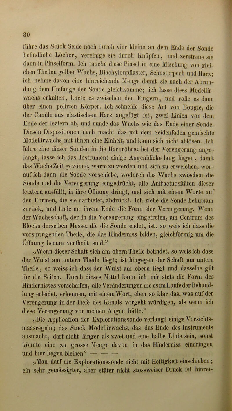 führe das Stück Seide noch durch vier kleine an dem Ende der Sonde befindliche Löcher, vereinige sie durch Knüpfen, und zerstreue sie dann in Pinselform. Ich tauche diese Pinsel in eine Mischung von glei- chen Theilen gelben Wachs, Diachylonpflaster, Schuslerpech und Harz; ich nehme davon eine hinreichende Menge damit sie nach der Abrun- dung dem Umfange der Sonde gleichkomme; ich lasse diess Modellir- wachs erkalten, knete es zwischen den Fingern, und rolle es dann über einen polirten Körper. Ich schneide diese Art von Bougie, die der Canüle aus elastischem Harz angefügt ist, zwei Linien von dem Ende der leztern ab, und runde das Wachs wie das Ende einer Sonde. Diesen Dispositionen nach macht das mit dem Seidenfaden gemischte Modellirwachs mit ihnen eine Einheit, und kann sich nicht ablösen. Ich führe eine dieser Sonden in die Harnröhre; bei der Verengerung ange- langt, lasse ich das Instrument einige Augenblicke lang liegen, damit das Wachs Zeit gewinne, warm zu werden und sich zu erweichen, wor- auf ich dann die Sonde vorschiebe, wodurch das Wachs zwischen die Sonde und die Verengerung eingedrückt, alle Anfractuositäten dieser letztem ausfüllt, in ihre Öffnung dringt, und sich mit einem Worte auf den Formen, die sie darbietet, abdrückt. Ich ziehe die Sonde behutsam zurück, und finde an ihrem Ende die Form der Verengerung. Wenn der Wachsschaft, der in die Verengerung eingetreten, am Centrum des Blocks derselben Masse, die die Sonde endet, ist, so weis ich dass die vorspringenden Theile, die das Hinderniss bilden, gleichförmig um die Öffnung herum vertheilt sind.” „Wenn dieser Schaft sich am obern Theile befindet, so weis ich dass der Wulst am untern Theile liegt; ist hingegen der Schaft am untern Theile, so weiss ich dass der Wulst am obern liegt und dasselbe gilt für die Seiten. Durch dieses Mittel kann ich mir stets die Form des Hindernisses verschaffen, alle Veränderungen die es im Laufe der Behand- lung erleidet, erkennen, mit einem Wort, eben so klar das, was auf der Verengerung in der Tiefe des Kanals vorgeht würdigen, als wenn ich diese Verengerung vor meinen Augen hätte.” „Die Application der Explorationssonde verlangt einige Vorsichts- maasregeln ; das Stück Modellirwachs, das das Ende des Instruments ausmacht, darf nicht länger als zwei und eine halbe Linie sein, sonst könnte eine zu grosse Menge davon in das Hinderniss eindringen und hier liegen bleiben” „Man darf die Explorationssonde nicht mit Heftigkeit einschieben; ein sehr gemässigter, aber släter nicht stossweiser Druck ist hinrei-