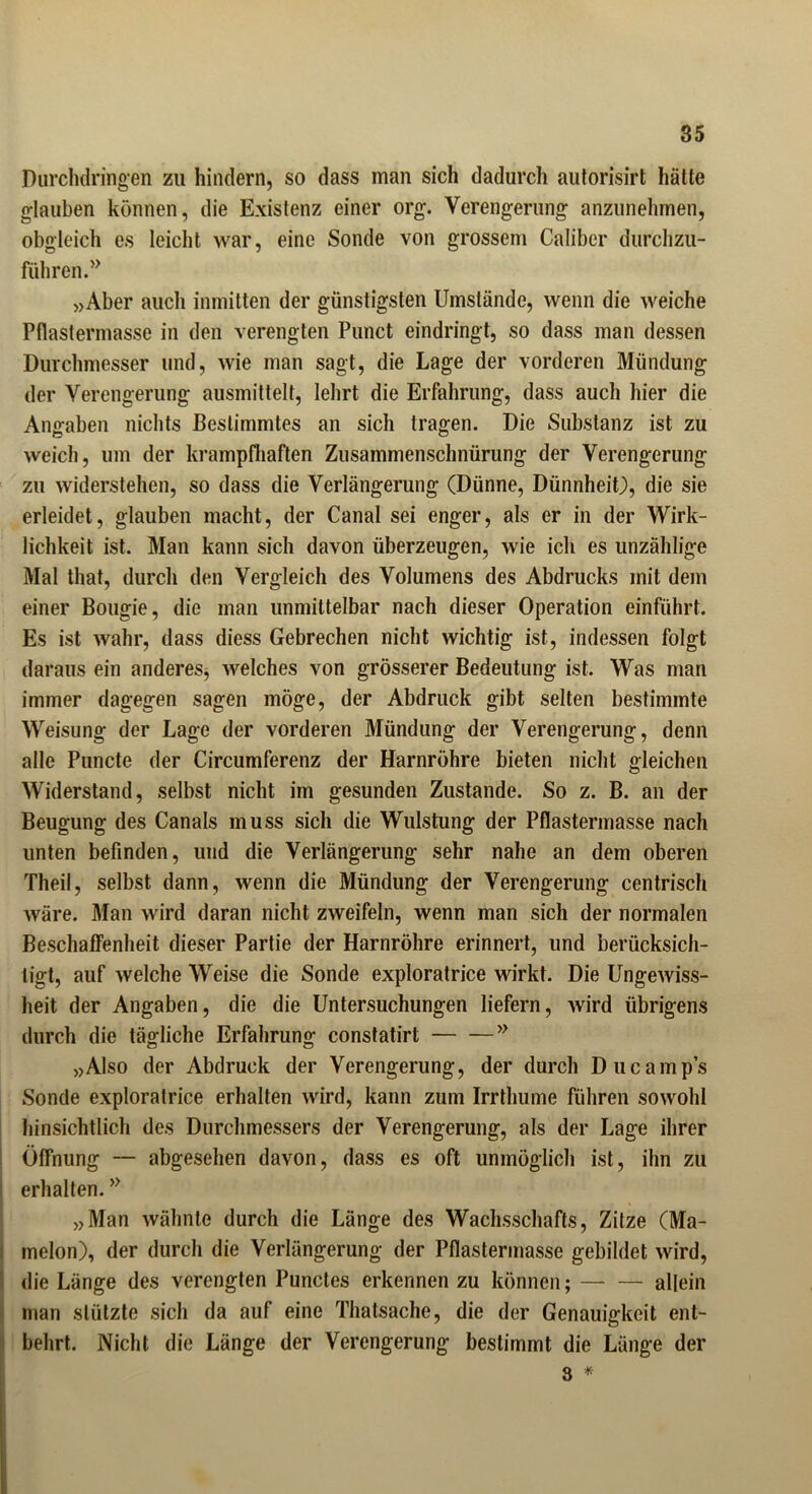 Durchdringen zu hindern, so dass man sich dadurch autorisirt hätte glauben können, die Existenz einer org. Verengerung anzunehmen, obgleich es leicht war, eine Sonde von grossem Caliber durchzu- führen.5> »Aber auch inmitten der günstigsten Umstände, wenn die weiche Pflastermasse in den verengten Punct eindringt, so dass man dessen Durchmesser und, wie man sagt, die Lage der vorderen Mündung der Verengerung ausmittelt, lehrt die Erfahrung, dass auch hier die Angaben nichts Bestimmtes an sich tragen. Die Substanz ist zu weich, um der krampfhaften Zusammenschnürung der Verengerung zu widerstehen, so dass die Verlängerung (Dünne, Dünnheit), die sie erleidet, glauben macht, der Canal sei enger, als er in der Wirk- lichkeit ist. Man kann sich davon überzeugen, wie ich es unzählige Mal that, durch den Vergleich des Volumens des Abdrucks mit dem einer Bougie, die man unmittelbar nach dieser Operation einführt. Es ist wahr, dass diess Gebrechen nicht wichtig ist, indessen folgt daraus ein anderes, welches von grösserer Bedeutung ist. Was man immer dagegen sagen möge, der Abdruck gibt selten bestimmte Weisung der Lage der vorderen Mündung der Verengerung, denn alle Puncte der Circumferenz der Harnröhre bieten nicht gleichen Widerstand, selbst nicht im gesunden Zustande. So z. B. an der Beugung des Canals muss sich die Wulstung der Pflastermasse nach unten befinden, und die Verlängerung sehr nahe an dem oberen Theil, selbst dann, wenn die Mündung der Verengerung centrisch wäre. Man wird daran nicht zweifeln, wenn man sich der normalen Beschaffenheit dieser Partie der Harnröhre erinnert, und berücksich- tigt, auf welche Weise die Sonde exploratrice wirkt. Die Ungewiss- heit der Angaben, die die Untersuchungen liefern, wird übrigens durch die tätliche Erfahrung; constatirt >y »Also der Abdruck der Verengerung, der durch Ducamp’s Sonde exploratrice erhalten wird, kann zum Irrthume führen sowohl hinsichtlich des Durchmessers der Verengerung, als der Lage ihrer Öffnung — abgesehen davon, dass es oft unmöglich ist, ihn zu erhalten. y> »Man wähnte durch die Länge des Wachsschafts, Zitze (Ma- melon), der durch die Verlängerung der Pflastermasse gebildet wird, die Länge des verengten Punctes erkennen zu können; allein man stützte sich da auf eine Thatsache, die der Genauigkeit ent- behrt. Nicht die Länge der Verengerung bestimmt die Länge der 3 *