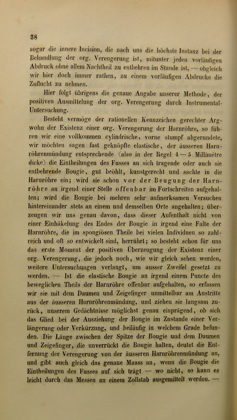 sogar die innere Ineision, die nach uns die höchste Instanz hei der Behandlung der org. Verengerung ist, mitunter jeden vorläufigen Abdruck ohne allem Nachtheil zu entbehren im Stande ist, — obgleich wir hier doch immer rathen, zu einem vorläufigen Abdrucke die Zuflucht zu nehmen. Hier folgt übrigens die genaue Angabe unserer Methode, der positiven Ausmittelung der org. Verengerung durch Inslruinental- Untersuchung. Besteht vermöge der rationellen Kennzeichen gerechter Arg- wohn der Existenz einer org. Verengerung der Harnröhre, so füh- ren wir eine vollkommen cylindrische ? vorne stumpf abgerundete, wir möchten sagen fast geknöpfte elastische, der äusseren Harn- röhrenmündung entsprechende (also in der Regel 4 — 5 Millimetre dicke) die Einlheilungen des Fusses an sich tragende oder auch sie entbehrende Bougie, gut bcöhlt, kunstgerecht und sachte in die Harnröhre ein; wird sie schon vor der Beugung der Harn- röhre an irgend einer Stelle offenbar im Fortschreiten aufgehal- ten; wird die Bougie bei mehren sehr aufmerksamen Versuchen hintereinander stets an einem und demselben Orte angehalten; über- zeugen wir uns genau davon, dass dieser Aufenthalt nicht von einer Einhäkelung des Endes der Bougie in irgend eine Falte der Harnröhre, die im spongiösen Theile bei vielen Individuen so zahl- reich und oft so entwickelt sind, herrührt; so besteht schon für uns das erste Moment der positiven Überzeugung der Existenz einer org. Verengerung, die jedoch noch, wie wir gleich sehen werden, weitere Untersuchungen verlangt, um ausser Zweifel gesetzt zu werden. — Ist die elastische Bougie an irgend einem Puncte des beweglichen Theils der Harnröhre offenbar aufgehalten, so erfassen wir sie mit dem Daumen und Zeigefinger unmittelbar am Austritte aus der äusseren Harnröhrenmündung, und ziehen sie langsam zu- rück, unserem Gedächtnisse möglichst genau einprägend, ob sich das Glied bei der Ausziehung der Bougie im Zustande einer Ver- längerung oder Verkürzung, und beiläufig in welchem Grade befun- den. Die Länge zwischen der Spitze der Bougie und dem Daumen und Zeigefinger, die unverrückt die Bougie halten, deutet die Ent- fernung der Verengerung von der äusseren Harnröhrenmündung an, und gibt auch gleich das genaue Maass an, wenn die Bougie die Einteilungen des Fusses auf sich trägt — wo nicht, so kann es leicht durch das Messen an einem Zollstab ausgemittelt werden. —