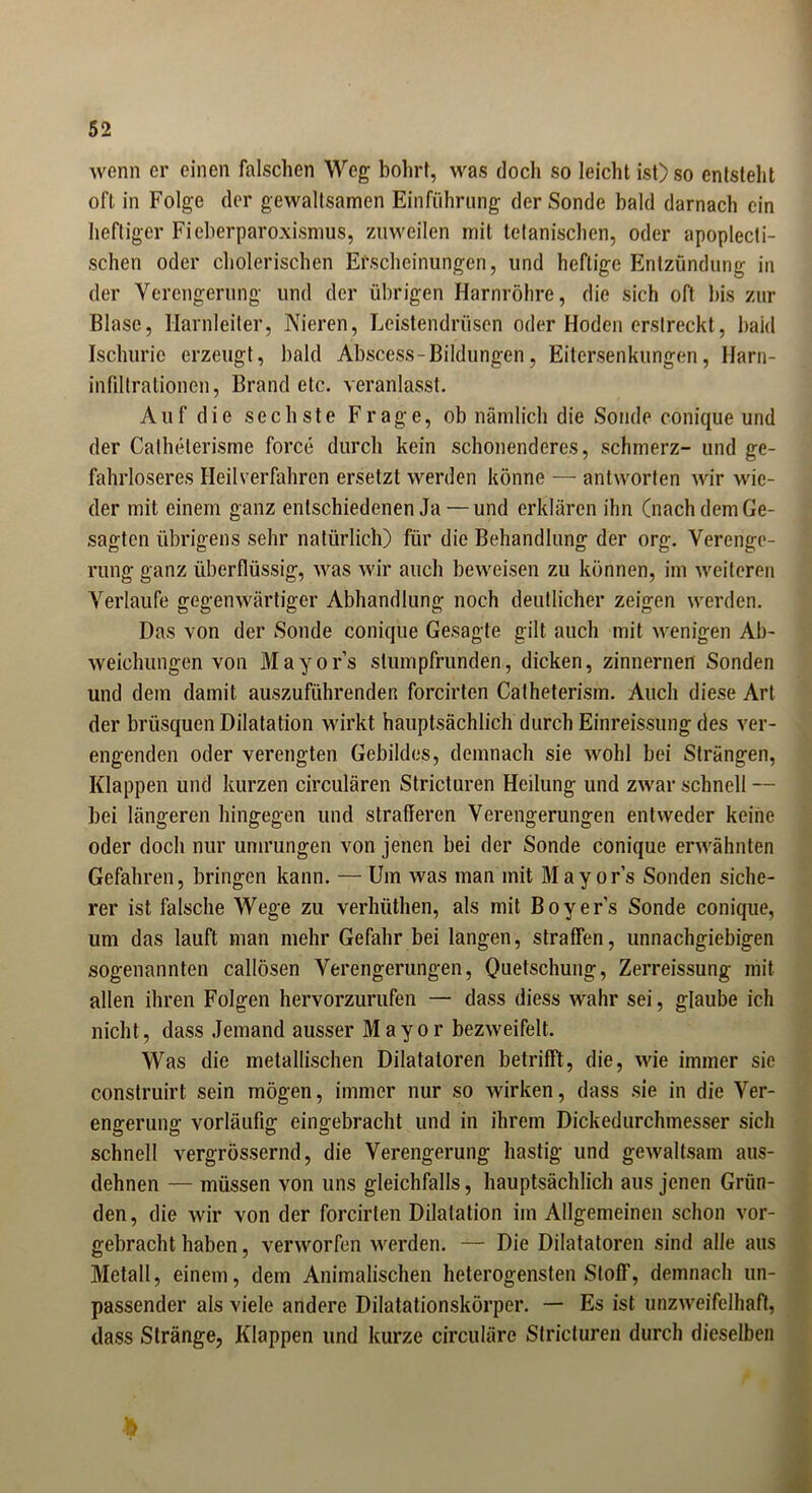 wenn er einen falschen Weg bohrt, was doch so leicht ist) so entsteht oft in Folge der gewaltsamen Einführung der Sonde bald darnach ein heftiger Fieberparoxismus, zuweilen mit tetanischen, oder apoplecti- schen oder cholerischen Erscheinungen, und heftige Entzündung in der Verengerung und der übrigen Harnröhre, die sich oft bis zur Blase, Harnleiter, Nieren, Leistendrüsen oder Hoden erstreckt, baid Ischuric erzeugt, bald Abscess-Bildungen, Eitersenkungen, Harn- infdtralionen, Brandete, veranlasst. Auf die sechste Frage, ob nämlich die Sonde conique und der Calhelerisme force durch kein schonenderes, schmerz- und ge- fahrloseres Heilverfahren ersetzt werden könne — antworten wir wie- der mit einem ganz entschiedenen Ja — und erklären ihn (nach dem Ge- sagten übrigens sehr natürlich) für die Behandlung der org. Verenge- rung ganz überflüssig, was wir auch beweisen zu können, im weiteren Verlaufe gegenwärtiger Abhandlung noch deutlicher zeigen werden. Das von der Sonde conique Gesagte gilt auch mit wenigen Ab- weichungen von Mayors slumpfrunden, dicken, zinnernen Sonden und dem damit auszuführenden forcirten Catheterism. Auch diese Art der brüsquen Dilatation wirkt hauptsächlich durch Einreissung des ver- engenden oder verengten Gebildes, demnach sie wohl bei Strängen, Klappen und kurzen circularen Stricturen Heilung und zwar schnell — bei längeren hingegen und strafferen Verengerungen entweder keine oder doch nur umrungen von jenen bei der Sonde conique erwähnten Gefahren, bringen kann. — Um was man mit Mayors Sonden siche- rer ist falsche Wege zu verhi'ithen, als mit Boyer’s Sonde conique, um das lauft man mehr Gefahr bei langen, straffen, unnachgiebigen sogenannten callösen Verengerungen, Quetschung, Zerreissung mit allen ihren Folgen hervorzurufen — dass diess wahr sei, glaube ich nicht, dass Jemand ausser Mayor bezweifelt. Was die metallischen Dilatatoren betrifft, die, wie immer sie construirt sein mögen, immer nur so wirken, dass sie in die Ver- engerung vorläufig eingebracht und in ihrem Dickedurchmesser sich schnell vergrössernd, die Verengerung hastig und gewaltsam aus- dehnen — müssen von uns gleichfalls, hauptsächlich aus jenen Grün- den , die wir von der forcirten Dilatation im Allgemeinen schon vor- gebracht haben, verworfen werden. — Die Dilatatoren sind alle aus Metall, einem, dem Animalischen heterogensten Stoff, demnach un- passender als viele andere Dilatationskörper. — Es ist unzweifelhaft, dass Stränge, Klappen und kurze circulare Stricturen durch dieselben *