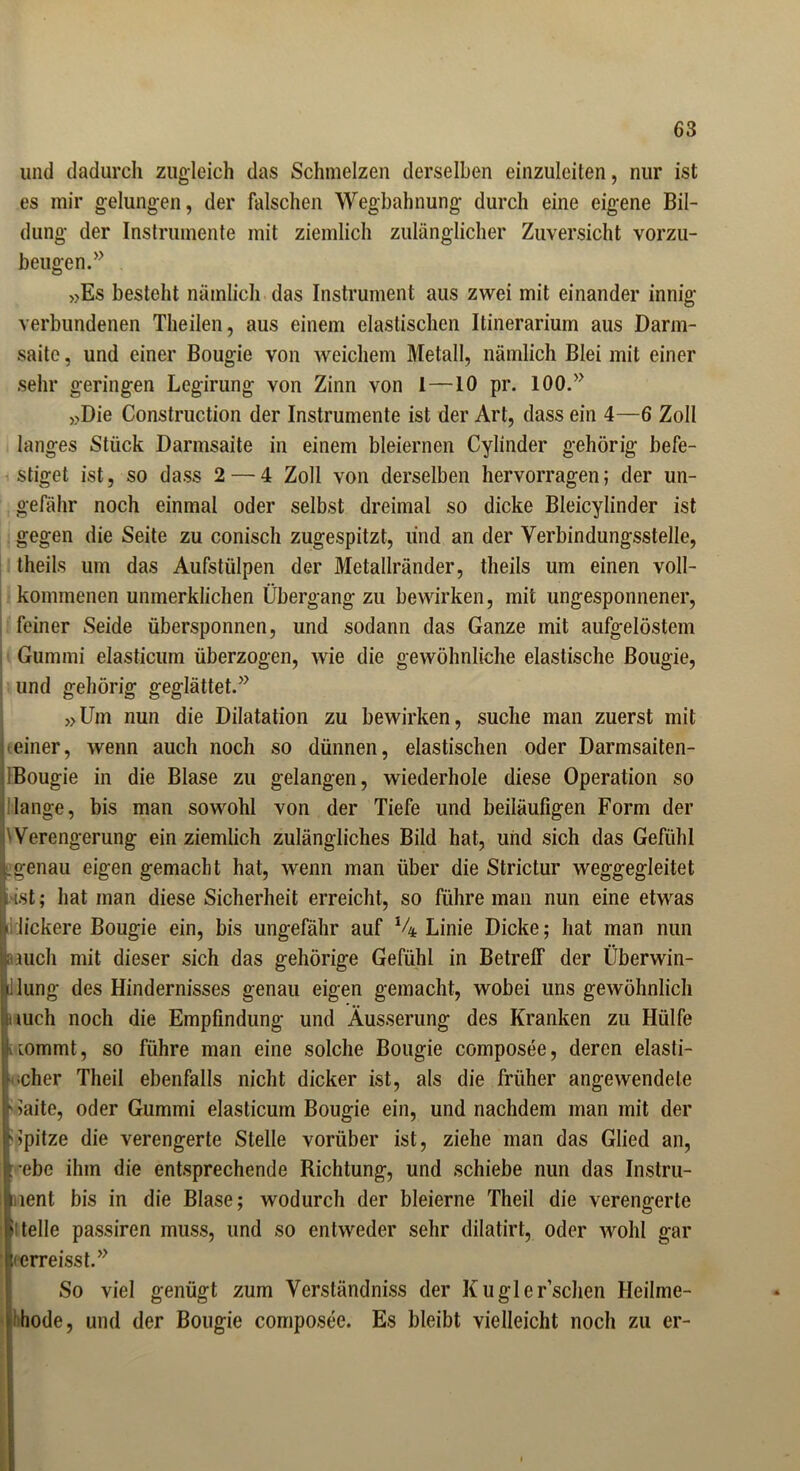 und dadurch zugleich das Schmelzen derselben einzuleiten, nur ist es mir gelungen, der falschen Wegbahnung durch eine eigene Bil- dung der Instrumente mit ziemlich zulänglicher Zuversicht vorzu- beugen.” »Es besteht nämlich das Instrument aus zwei mit einander innig verbundenen Theilen, aus einem elastischen Itinerarium aus Darm- saite, und einer Bougie von weichem Metall, nämlich Blei mit einer sehr geringen Legirung von Zinn von 1—IO pr. 100.” »Die Construction der Instrumente ist der Art, dass ein 4—6 Zoll langes Stück Darmsaite in einem bleiernen Cylinder gehörig befe- stiget ist, so dass 2— 4 Zoll von derselben hervorragen; der un- gefähr noch einmal oder selbst dreimal so dicke Bleicylinder ist gegen die Seite zu conisch zugespitzt, und an der Verbindungsstelle, theils um das Aufstülpen der Metallränder, theils um einen voll- kommenen unmerklichen Übergang zu bewirken, mit ungesponnener, feiner Seide iibersponnen, und sodann das Ganze mit aufgelöstem Gummi elasticum überzogen, wie die gewöhnliche elastische Bougie, und gehörig geglättet.” »Um nun die Dilatation zu bewirken, suche man zuerst mit einer, wenn auch noch so dünnen, elastischen oder Darmsaiten- Bougie in die Blase zu gelangen, wiederhole diese Operation so lange, bis man sowohl von der Tiefe und beiläufigen Form der Verengerung ein ziemlich zulängliches Bild hat, und sich das Gefühl genau eigen gemacht hat, wenn man über die Strictur weggegleitet [ist; hat man diese Sicherheit erreicht, so führe man nun eine etwas Iickere Bougie ein, bis ungefähr auf % Linie Dicke; hat man nun jauch mit dieser sich das gehörige Gefühl in Betreff der Überwin- lung des Hindernisses genau eigen gemacht, wobei uns gewöhnlich :»uch noch die Empfindung und Äusserung des Kranken zu Hülfe tommt, so führe man eine solche Bougie composee, deren elasti- scher Theil ebenfalls nicht dicker ist, als die früher angewendete * hüte, oder Gummi elasticum Bougie ein, und nachdem man mit der Spitze die verengerte Stelle vorüber ist, ziehe man das Glied an, ebe ihm die entsprechende Richtung, und schiebe nun das Instru- ment bis in die Blase; wodurch der bleierne Theil die verengerte fl teile passiren muss, und so entweder sehr dilatirt, oder wohl gar • erreisst.” So viel genügt zum Verständniss der Kugler’schen Heilme- hode, und der Bougie composee. Es bleibt vielleicht noch zu er-