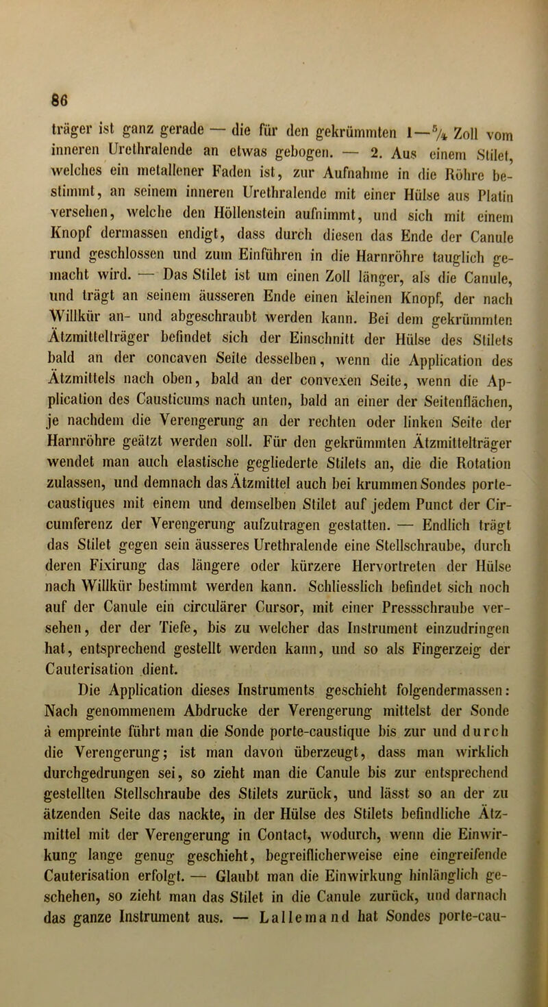 träger ist ganz gerade — die für den gekrümmten I—% Zoll vom inneren Urethralende an etwas gebogen. — 2. Aus einem Stile! welches ein metallener Faden ist, zur Aufnahme in die Röhre be- stimmt, an seinem inneren Urethralende mit einer Hülse aus Platin versehen, welche den Höllenstein aufnimmt, und sich mit einem Knopf dermassen endigt, dass durch diesen das Ende der Canule rund geschlossen und zum Einführen in die Harnröhre tauglich ge- macht wird. — Das Stilet ist um einen Zoll länger, als die Canule, und trägt an seinem äusseren Ende einen kleinen Knopf, der nach Willkür an- und abgeschraubt werden kann. Bei dem gekrümmten Ätzmittelträger befindet sich der Einschnitt der Hülse des Stilets bald an der concaven Seite desselben, wenn die Application des Ätzmittels nach oben, bald an der convexen Seite, wenn die Ap- plication des Causticums nach unten, bald an einer der Seitenflächen, je nachdem die Verengerung an der rechten oder linken Seite der Harnröhre geätzt werden soll. Für den gekrümmten Ätzmittelträger wendet man auch elastische gegliederte Stilets an, die die Rotation zulassen, und demnach das Ätzmittel auch bei krummen Sondes porte- caustiques mit einem und demselben Stilet auf jedem Punct der Cir- cumferenz der Verengerung aufzutragen gestatten. — Endlich trägt das Stilet gegen sein äusseres Urethralende eine Stellschraube, durch deren Fixirung das längere oder kürzere Hervortreten der Hülse nach Willkür bestimmt werden kann. Schliesslich befindet sich noch auf der Canule ein circulärer Cursor, mit einer Pressschraube ver- sehen, der der Tiefe, bis zu welcher das Instrument einzudringen hat, entsprechend gestellt werden kann, und so als Fingerzeig der Cauterisation dient. Die Application dieses Instruments geschieht folgendermassen: Nach genommenem Abdrucke der Verengerung mittelst der Sonde ä empreinte führt man die Sonde porte-caustique bis zur und durch die Verengerung; ist man davon überzeugt, dass man wirklich durchgedrungen sei, so zieht man die Canule bis zur entsprechend gestellten Stellschraube des Stilets zurück, und lässt so an der zu ätzenden Seite das nackte, in der Hülse des Stilets befindliche Ätz- mittel mit der Verengerung in Contact, wodurch, wenn die Einwir- kung lange genug geschieht, begreiflicherweise eine eingreifende Cauterisation erfolgt. — Glaubt man die Einwirkung hinlänglich ge- schehen, so zieht man das Stilet in die Canule zurück, und darnach das ganze Instrument aus. — Lallemand hat Sondes porle-cau-