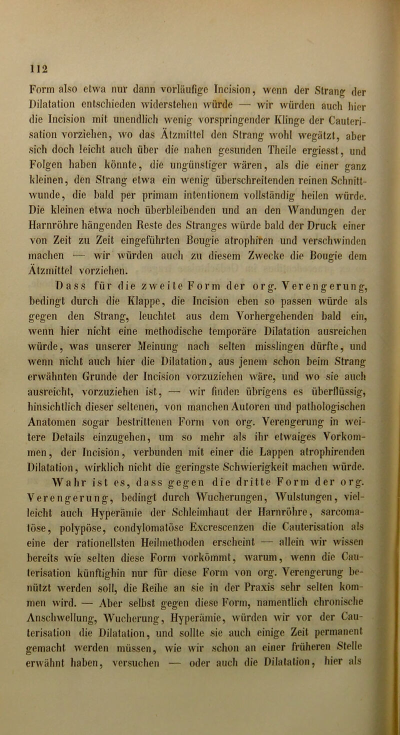 Form also etwa nur dann vorläufige Incision, wenn der Strang der Dilatation entschieden widerstehen würde — wir würden auch hier die Incision mit unendlich wenig vorspringender Klinge der Cauteri- sation vorziehen, wo das Ätzmittel den Strang wohl wegätzt, aber sich doch leicht auch über die nahen gesunden Theile ergiesst, und Folgen haben könnte, die ungünstiger wären, als die einer ganz kleinen, den Strang etwa ein wenig überschreitenden reinen Schnitt- wunde, die bald per primam intentionem vollständig heilen würde. Die kleinen etwa noch überbleibenden und an den Wandungen der Harnröhre hängenden Reste des Stranges würde bald der Druck einer von Zeit zu Zeit eingeführten Bougie atrophiren und verschwinden machen — wir würden auch zu diesem Zwecke die Bougie dem Ätzmittel vorziehen. Dass für d ie z we i le F o rm d er o r g. V er e n g e ru n g, bedingt durch die Klappe, die Incision eben so passen würde als gegen den Strang, leuchtet aus dem Vorhergehenden bald ein, wenn hier nicht eine methodische temporäre Dilatation ausreichen würde, was unserer Meinung nach selten misslingen dürfte, und wenn nicht auch hier die Dilatation, aus jenem schon beim Strang erwähnten Grunde der Incision vorzuziehen wäre, und wo sie auch ausreicht, vorzuziehen ist, — wir finden übrigens es überflüssig, hinsichtlich dieser seltenen, von manchen Autoren und pathologischen Anatomen sogar bestrittenen Form von org. Verengerung in wei- tere Details einzugehen, um so mehr als ihr etwaiges Vorkom- men , der Incision, verbunden mit einer die Lappen atrophirenden Dilatation, wirklich nicht die geringste Schwierigkeit machen würde. Wahr ist es, dass gegen die dritte Form der org. Verengerung, bedingt durch Wucherungen, Wulstungen, viel- leicht auch Hyperämie der Schleimhaut der Harnröhre, sarcoma- töse, polypöse, condylomatose Excrescenzen die Cauterisation als eine der rationellsten Heilmethoden erscheint — allein wir wissen bereits wie selten diese Form vorkömmt, warum, wenn die Cau- terisation künftighin nur für diese Form von org. Verengerung be- nützt werden soll, die Reihe an sie in der Praxis sehr selten kom- men wird. — Aber selbst gegen diese Form, namentlich chronische Anschwellung, Wucherung, Hyperämie, würden wir vor der Cau- terisation die Dilatation, und sollte sie auch einige Zeit permanent gemacht werden müssen, wie wir schon an einer früheren Stelle erwähnt haben, versuchen — oder auch die Dilatation, hier als