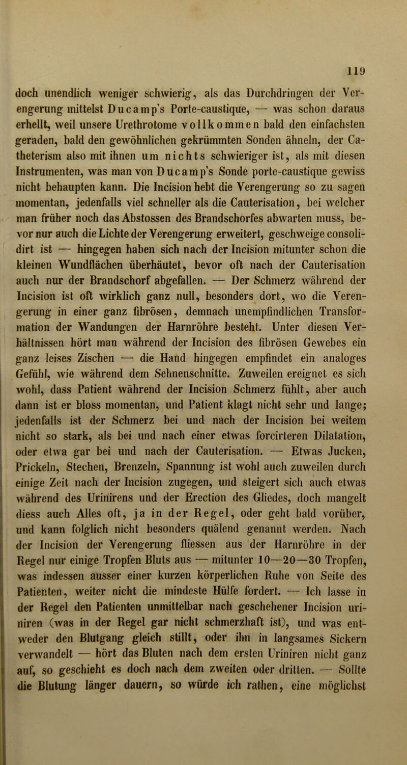 doch unendlich weniger schwierig, als das Durchdringen der Ver- engerung mittelst Ducamp’s Porte-caustique, — was schon daraus erhellt, weil unsere Urethrotome vollkommen bald den einfachsten geraden, bald den gewöhnlichen gekrümmten Sonden ähneln, der Ca- theterism also mit ihnen um nichts schwieriger ist, als mit diesen Instrumenten, was man von Ducamp’s Sonde porte-caustique gewiss nicht behaupten kann. Die Incision hebt die Verengerung so zu sagen momentan, jedenfalls viel schneller als die Cauterisation, bei welcher man früher noch das Abstossen des Brandschorfes abwarten muss, be- vor nur auch die Lichte der Verengerung erweitert, geschweige consoli- dirt ist — hingegen haben sich nach der Incision mitunter schon die kleinen Wundflächen überhäutet, bevor oft nach der Cauterisation auch nur der Brandschorf abgefallen. — Der Schmerz während der Incision ist oft wirklich ganz null, besonders dort, wo die Veren- gerung in einer ganz fibrösen, demnach unempfindlichen Transfor- mation der Wandungen der Harnröhre besteht. Unter diesen Ver- hältnissen hört man während der Incision des fibrösen Gewebes ein ganz leises Zischen — die Hand hingegen empfindet ein analoges Gefühl, Avie während dem Sehnenschnitte. Zuweilen ereignet es sich wohl, dass Patient während der Incision Schmerz fühlt, aber auch dann ist er bloss momentan, und Patient klagt nicht sehr und lange; jedenfalls ist der Schmerz bei und nach der Incision bei weitem nicht so stark, als bei und nach einer etwas forcirteren Dilatation, oder etwa gar bei und nach der Cauterisation. — Etwas Jucken, Prickeln, Stechen, Brenzein, Spannung ist wohl auch zuweilen durch einige Zeit nach der Incision zugegen, und steigert sich auch etwas während des Urinirens und der Erection des Gliedes, doch mangelt diess auch Alles oft, ja in der Regel, oder geht bald vorüber, und kann folglich nicht besonders quälend genannt werden. Nach der Incision der Verengerung fliessen aus der Harnröhre in der Regel nur einige Tropfen Bluts aus — mitunter 10—20—30 Tropfen, was indessen ausser einer kurzen körperlichen Ruhe von Seite des Patienten, weiter nicht die mindeste Hülfe fordert. — Ich lasse in Ider Regel den Patienten unmittelbar nach geschehener Incision uri- niren (was in der Regel gar nicht schmerzhaft ist), und was ent- weder den Blutgang gleich stillt, oder ihn in langsames Sickern verwandelt — hört das Bluten nach dem ersten Uriniren nicht ganz auf, so geschieht es doch nach dem zweiten oder dritten. — Sollte die Blutung länger dauern, so würde ich rathen, eine möglichst