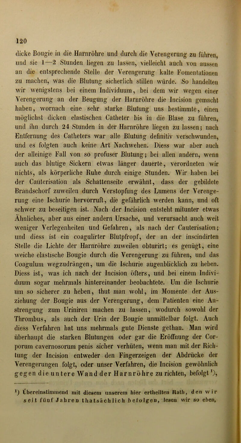 dicke Bougie in die Harnröhre und durch die Verengerung zu führen, und sie 1—2 Stunden liegen zu lassen, vielleicht auch von aussen an die entsprechende Stelle der Verengerung kalte Fomentationen zu machen, was die Blutung sicherlich stillen würde. So handelten wir wenigstens hei einem Individuum, bei dem wir wegen einer Verengerung an der Beugung der Harnröhre die Incision gemacht haben, wornach eine sehr starke Blutung uns bestimmte, einen möglichst dicken elastischen Catheter bis in die Blase zu führen, und ihn durch 24 Stunden in der Harnröhre liegen zu lassen; nach Entfernung des Catheters war alle Blutung definitiv verschwunden, und es folgten auch keine Art Nachwehen. Diess war aber auch der alleinige Fall von so profuser Blutung; bei allen andern, wenn auch das blutige Sickern etwas länger dauerte, verordneten wir nichts, als körperliche Ruhe durch einige Stunden. Wir haben bei der Cauterisation als Schattenseite erwähnt, dass der gebildete Brandschorf zuweilen durch Verstopfung des Lumens der Verenge- rung eine Ischurie hervorruft, die gefährlich werden kann, und oft schwer zu beseitigen ist. Nach der Incision entsteht mitunter etwas Ähnliches, aber aus einer andern Ursache, und verursacht auch weit weniger Verlegenheiten und Gefahren, als nach der Cauterisation; und diess ist ein coagulirter Blutpfropf, der an der inscindirten Stelle die Lichte der Harnröhre zuweilen obturirt; es genügt, eine weiche elastische Bougie durch die Verengerung zu führen, und das Coagulum wegzudrängen, um die Ischurie augenblicklich zu heben. Diess ist, was ich nach der Incision öfters, und bei einem Indivi- duum sogar mehrmals hintereinander beobachtete. Um die Ischurie um so sicherer zu heben, thut man wohl, im Momente der Aus- ziehung der Bougie aus der Verengerung, dem Patienten eine An- strengung zum Uriniren machen zu lassen, wodurch sowohl der Thrombus, als auch der Urin der Bougie unmittelbar folgt. Auch diess Verfahren hat uns mehrmals gute Dienste gethan. Man wird überhaupt die starken Blutungen oder gar die Eröffnung der Cor- porum cavernosorum penis sicher verhüten, wenn man mit der Rich- tung der Incision entweder den Fingerzeigen der Abdrücke der Verengerungen folgt, oder unser Verfahren, die Incision gewöhnlich gegen die untere Wand der Harnröhre zu richten, befolgt D Übereinstimmend mit diesem unserem liier erlheilten Rath, den wir seit fünf Jahren thatsächlich befolgen, lesen wir so eben,