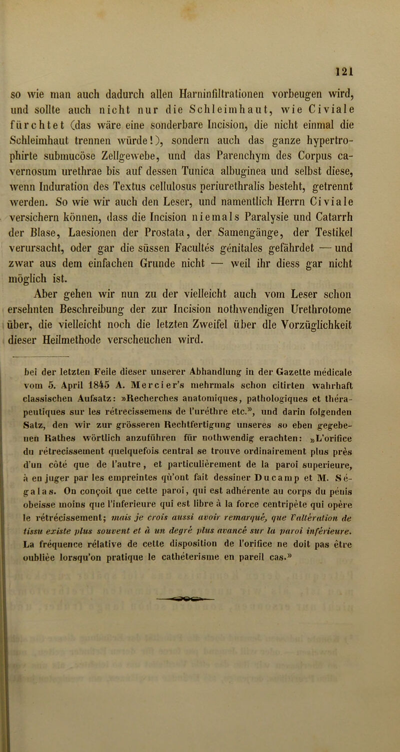 so wie man auch dadurch allen Harninfiltrationen Vorbeugen wird, und sollte auch nicht nur die Schleimhaut, wie Civiale fürchtet (das wäre eine sonderbare Incision, die nicht einmal die Schleimhaut trennen würde!), sondern auch das ganze hypertro- phirte submucöse Zellgewebe, und das Parenchym des Corpus ca- vernosum urethrae bis auf dessen Tunica albuginea und selbst diese, Avenn Induration des Textus cellulosus periurethralis besteht, getrennt werden. So wie wir auch den Leser, und namentlich Herrn Civiale versichern können, dass die Incision niemals Paralysie und Catarrh der Blase, Laesionen der Prostata, der Samengänge, der Testikel verursacht, oder gar die süssen Facultes genitales gefährdet — und zwar aus dem einfachen Grunde nicht — weil ihr diess gar nicht möglich ist. Aber gehen wir nun zu der vielleicht auch vom Leser schon ersehnten Beschreibung der zur Incision nothwendigen Urethrotome über, die vielleicht noch die letzten Zweifel über die Vorzüglichkeit dieser Heilmethode verscheuchen wird. bei der letzten Feile dieser unserer Abhandlung: in der Gazette medicale vom 5. April 1845 A. Mercier’s mehrmals schon citirten wahrhaft classischen Aufsatz: »Recherches anatomiques, pathologiques et thera- peutiques sur les retrecissemens de l’urethre etc.®, und darin folgenden Satz, den wir zur grösseren Rechtfertigung unseres so eben gegebe- nen Rathes wörtlich anzuführen für nothwendig erachten: »L’orifice du retrecisseinent quelquefois central se trouve ordinairement plus pr6s d’un cöte que de l’autre, et particulierement de la paroi superieure, ä en juger par les empreintes qü’ont fait dessiner Ducamp et M. Se- ga las. On congoil que cette paroi, qui est adherente au corps du penis obeisse moins que l’inferieure qui est libre ä la force centripete qui opere le retrecisseinent; nuiis je crois aussi avoir remarque, que Valterution de tissu existe plus souvent et d un degre plus avance sur la paroi inferieure. La frequence relative de cette disposilion de l’orifice ne doil pas etre oubliee lorsqu’on pratique le catheterisme en pareil cas.®