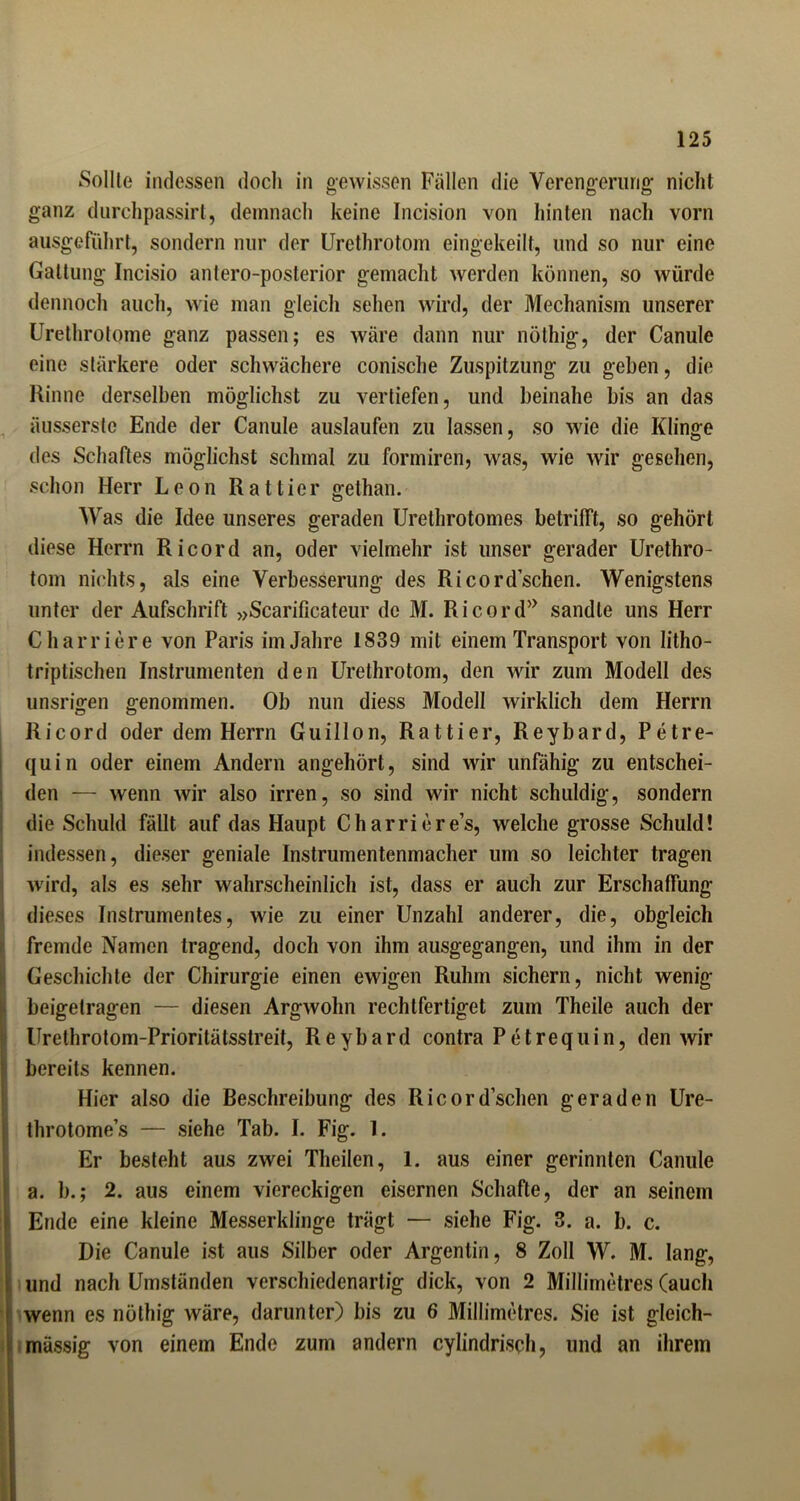 Sollte indessen doch in gewissen Fällen die Verengerung nicht ganz durchpassirt, demnach keine Incision von hinten nach vorn ausgeführt, sondern nur der Urethrotom eingekeilt, und so nur eine Gattung Incisio antero-posterior gemacht werden können, so würde dennoch auch, wie man gleich sehen wird, der Mechanism unserer Urethrotome ganz passen; es wäre dann nur nöthig, der Canule eine stärkere oder schwächere conische Zuspitzung zu geben, die Rinne derselben möglichst zu vertiefen, und beinahe bis an das äusserste Ende der Canule auslaufen zu lassen, so wie die Klinge des Schaftes möglichst schmal zu formiren, was, wie wir gesehen, schon Herr Leon Rattier gethan. Was die Idee unseres geraden Urethrotomes betrifft, so gehört diese Herrn Ri cord an, oder vielmehr ist unser gerader Urethro- tom nichts, als eine Verbesserung des Ri cord sehen. Wenigstens unter der Aufschrift »Scarificateur de M. Ri cord* sandle uns Herr Charriere von Paris im Jahre 1839 mit einem Transport von litho- triptischen Instrumenten den Urethrotom, den wir zum Modell des unsn>en genommen. Ob nun diess Modell wirklich dem Herrn Ricord oder dem Herrn Guillon, Rattier, Reybard, Petre- quin oder einem Andern angehört, sind wir unfähig zu entschei- den — wenn wir also irren, so sind wir nicht schuldig, sondern die Schuld fällt auf das Haupt Ch arriere’s, welche grosse Schuld! indessen, dieser geniale Instrumentenmacher um so leichter tragen wird, als es sehr wahrscheinlich ist, dass er auch zur Erschaffung dieses Instrumentes, wie zu einer Unzahl anderer, die, obgleich I fremde Namen tragend, doch von ihm ausgegangen, und ihm in der Geschichte der Chirurgie einen ewigen Ruhm sichern, nicht wenig beigetragen — diesen Argwohn rechtfertiget zum Theile auch der Urethrotom-Prioritätsslreit, Reybard contra Petrequin, den wir bereits kennen. Hier also die Beschreibung des Ricord’schen geraden Ure- throtome’s — siehe Tab. I. Fig. 1. Er besteht aus zwei Theilen, 1. aus einer gerinnten Canule a. b.; 2. aus einem viereckigen eisernen Schafte, der an seinem Ende eine kleine Messerklinge trägt — siehe Fig. 3. a. b. c. Die Canule ist aus Silber oder Argenlin, 8 Zoll W. M. lang, und nach Umständen verschiedenartig dick, von 2 Millimetres (auch (wenn es nöthig wäre, darunter) bis zu 6 Millimetres. Sie ist gleich- mässig von einem Ende zum andern cylindrisch, und an ihrem