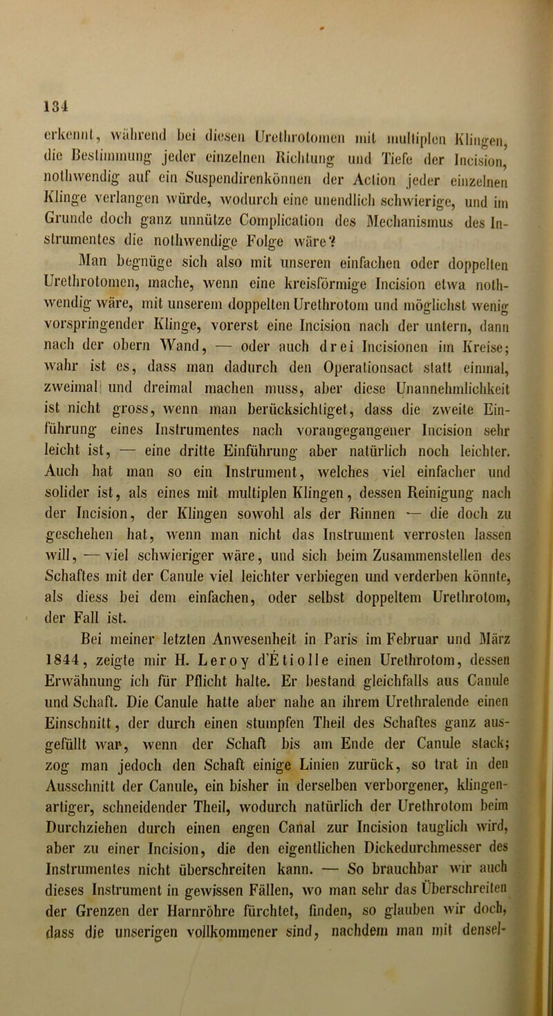 erkennt, während bei diesen Urethrolomen mit multiplen Klingen, die Bestimmung jeder einzelnen Richtung und Tiefe der Jneisiori, nolhwendig auf ein Suspendirenkönnen der Action jeder einzelnen Klinge verlangen würde, wodurch eine unendlich schwierige, und im Grunde doch ganz unnütze Complication des Mechanismus des In- strumentes die nolhwendige Folge wäre? Man begnüge sich also mit unseren einfachen oder doppelten Urethrotomcn, mache, wenn eine kreisförmige Incision etwa noth- wendig wäre, mit unserem doppelten Urethrotom und möglichst wenig vorspringender Klinge, vorerst eine Incision nach der untern, dann nach der obern Wand, — oder auch drei Ineisionen im Kreise; wahr ist es, dass man dadurch den Operationsact statt einmal, zweimal! und dreimal machen muss, aber diese Unannehmlichkeit ist nicht gross, wenn man berücksichtiget, dass die zweite Ein- führung eines Instrumentes nach vorangegangener Incision sehr leicht ist, — eine dritte Einführung aber natürlich noch leichter. Auch hat man so ein Instrument, welches viel einfacher und solider ist, als eines mit multiplen Klingen, dessen Reinigung nach der Incision, der Klingen sowohl als der Rinnen — die doch zu geschehen hat, wenn man nicht das Instrument verrosten lassen will, — viel schwieriger wäre, und sich beim Zusammenstellen des Schaftes mit der Canule viel leichter verbiegen und verderben könnte, als diess bei dem einfachen, oder selbst doppeltem Urethrotom, der Fall ist. Bei meiner letzten Anwesenheit in Paris im Februar und März 1844 , zeigte mir H. Leroy d’EtioIle einen Urethrotom, dessen Erwähnung ich für Pflicht halte. Er bestand gleichfalls aus Canule und Schaft. Die Canule hatte aber nahe an ihrem Urethralende einen Einschnitt, der durch einen stumpfen Theil des Schaftes ganz aus- gefüllt wap, wenn der Schaft bis am Ende der Canule stack; zog man jedoch den Schaft einige Linien zurück, so trat in den Ausschnitt der Canule, ein bisher in derselben verborgener, klingen- artiger, schneidender Theil, wodurch natürlich der Urethrotom beim Durchziehen durch einen engen Canal zur Incision tauglich wird, aber zu einer Incision, die den eigentlichen Dickedurchmesser des Instrumentes nicht überschreiten kann. — So brauchbar wir auch dieses Instrument in gewissen Fällen, wo man sehr das Überschreiten der Grenzen der Harnröhre fürchtet, finden, so glauben wir doch, dass die unserigen vollkommener sind, nachdem man mit densel*