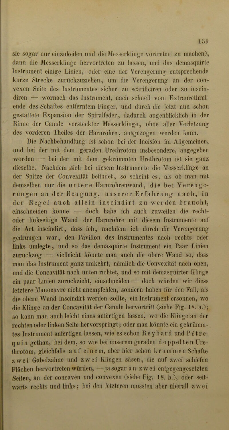 i3y sie sogar nur einzukeilen und die Messerklinge vorlreten zu machen), dann die Messerklinge hervorlreten zu lassen, und das demasquirte Instrument einige Linien, oder eine der Verengerung entsprechende kurze Strecke zurückzuziehen, um die Verengerung an der con- vexen Seite des Instrumentes sicher zu scarificiren oder zu inscin- diren — wornach das Instrument, nach schnell vom Extraurethral- ende des Schaftes entferntem Finger, und durch die jetzt nun schon gestattete Expansion der Spiralfeder, dadurch augenblicklich in der Rinne der Canule versteckter Messerklinge, ohne aller Verletzung des vorderen Theiles der Harnröhre, ausgezogen werden kann. Die Nachbehandlung ist schon bei der Incision im Allgemeinen, und bei der mit dem geraden Urethrotom insbesondere, angegeben worden — bei der mit dem gekrümmten Urethrotom ist sie ganz dieselbe. Nachdem .sich bei diesem Instrumente die Messerklinge an der Spitze der Convexität befindet, so scheint es, als ob man mit demselben nur die untere Harnröhrenwand, d i e b e i V e r e n g e- rungen an der Beugung, unserer Erfahrung nach, in der Regel auch allein inscindirt zu werden braucht, einschneiden könne — doch habe ich auch zuweilen die recht- oder linkseitige Wand der Harnröhre mit diesem Instrumente auf die Art inscindirt, dass ich, nachdem ich durch die Verengerung gedrungen war, den Pavillon des Instrumentes nach rechts oder links umlegte, und so das demasquirte Instrument ein Paar Linien zurückzog — vielleicht könnte man auch die obere Wand so, dass man das Instrument ganz umkehrt, nämlich die Convexität nach oben, und die Concavität nach unten richtet, und so mit demasquirter Klinge ein paar Linien zurückzieht, einschneiden •— doch würden wir diess letztere Manoeuvre nicht anempfehlen, sondern haben für den Fall, als die obere Wand inscindirt werden sollte, ein Instrument ersonnen, wo die Klinge an der Concavität der Canule hervortritt (siehe Fig. 18. a.); so kann man auch leicht eines anfertigen lassen, wo die Klinge an der rechten oder linken Seite hervorspringt; oder man könnte ein gekrümm- tes Instrument anfertigen lassen, wie es schon Reybard und Petre- q u i n gethan, bei dem, so wie bei unserem geraden doppelten Ure- throtom, gleichfalls auf einem, aber hier schon krummen Schafte zwei Gabelzähne und zwei Klingen säsen, die auf zwei schiefen Flächen hervortreten würden, —ja sogar au zwei entgegengesetzten Seiten, an der concaven und convexen (siehe Fig. 18. b.), oder seit- wärts rechts und links; bei den letzteren müssten aber überall zwei