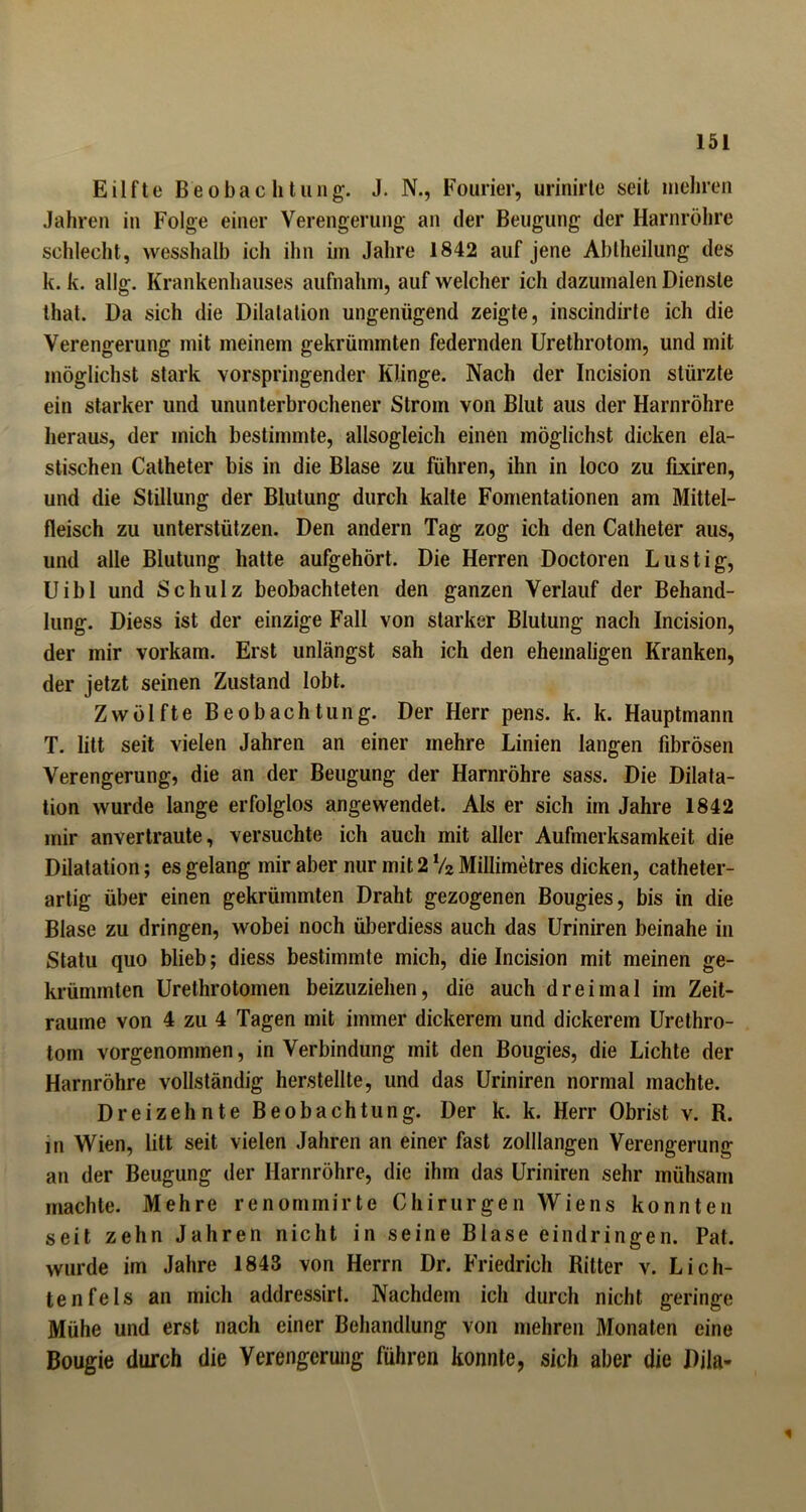 Eilfte Beobachtung. J. N., Fourier, urinirte seit mehren Jahren in Folge einer Verengerung an der Beugung der Harnröhre schlecht, wesshalb icli ihn im Jahre 1842 auf jene Abtheilung des lc. k. allg. Krankenhauses aufnahm, auf welcher ich dazumalen Dienste that. Da sich die Dilatation ungenügend zeigte, inscindirte ich die Verengerung mit meinem gekrümmten federnden Urethrotom, und mit möglichst stark vorspringender Klinge. Nach der Incision stürzte ein starker und ununterbrochener Strom von Blut aus der Harnröhre heraus, der mich bestimmte, allsogleich einen möglichst dicken ela- stischen Catheter bis in die Blase zu führen, ihn in loco zu fixiren, und die Stillung der Blutung durch kalte Fomentationen am Mittel- fleisch zu unterstützen. Den andern Tag zog ich den Catheter aus, und alle Blutung hatte aufgehört. Die Herren Doctoren Lustig, Uibl und Schulz beobachteten den ganzen Verlauf der Behand- lung. Diess ist der einzige Fall von starker Blutung nach Incision, der mir vorkam. Erst unlängst sah ich den ehemaligen Kranken, der jetzt seinen Zustand lobt. Zwölfte Beobachtung. Der Herr pens. k. k. Hauptmann T. litt seit vielen Jahren an einer mehre Linien langen fibrösen Verengerung, die an der Beugung der Harnröhre sass. Die Dilata- tion wurde lange erfolglos angewendet. Als er sich im Jahre 1842 mir anvertraute, versuchte ich auch mit aller Aufmerksamkeit die Dilatation; es gelang mir aber nur mit 2 V2 Millimetres dicken, catheter- artig über einen gekrümmten Draht gezogenen Bougies, bis in die Blase zu dringen, wobei noch überdiess auch das Uriniren beinahe in Statu quo blieb; diess bestimmte mich, die Incision mit meinen ge- krümmten Urethrotomen beizuziehen, die auch dreimal im Zeit- räume von 4 zu 4 Tagen mit immer dickerem und dickerem Urethro- torn vorgenommen, in Verbindung mit den Bougies, die Lichte der Harnröhre vollständig herstellle, und das Uriniren normal machte. Dreizehnte Beobachtung. Der k. k. Herr Obrist v. R. in Wien, litt seit vielen Jahren an einer fast zolllangen Verengerung an der Beugung der Harnröhre, die ihm das Uriniren sehr mühsam machte. Mehre renommirte Chirurgen Wiens konnten seit zehn Jahren nicht in seine Blase eindringen. Pat. wurde im Jahre 1843 von Herrn Dr. Friedrich Ritter v. Lich- tenfels an mich addressirt. Nachdem ich durch nicht geringe Mühe und erst nach einer Behandlung von mehren Monaten eine Bougie durch die Verengerung führen konnte, sich aber die Dila- *