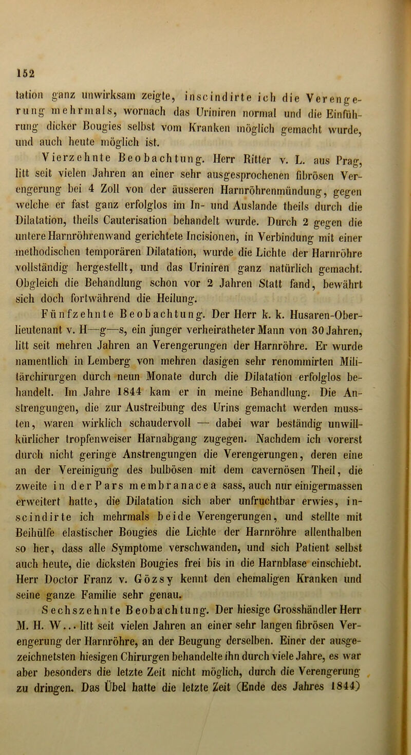 tation ganz unwirksam zeigte, inscindirte ieli die Verenge- rung mehrmals, wornach das Uriniren normal und die Einfüh- rung dicker Bougies selbst vom Kranken möglich gemacht wurde, und auch heute möglich ist. Vierzehnte Beobachtung. Herr Ritter v. L. aus Prag, litt seit vielen Jahren an einer sehr ausgesprochenen fibrösen Ver- engerung bei 4 Zoll von der äusseren Harnröhrenmündung, gegen welche er fast ganz erfolglos im In- und Auslande theils durch die Dilatation, theils Cauterisation behandelt wurde. Durch 2 gegen die untere Harnröhrenwand gerichtete Incisionen, in Verbindung mit einer methodischen temporären Dilatation, wurde die Lichte der Harnröhre vollständig hergestellt, und das Uriniren ganz natürlich gemacht. Obgleich die Behandlung schon vor 2 Jahren Statt fand, bewährt sich doch fortwährend die Heilung. Fünfzehnte Beobachtung. Der Herr k. k. Husaren-Ober- lieutenant v. H—g—s, ein junger verheiratheter Mann von 30 Jahren, litt seit mehren Jahren an Verengerungen der Harnröhre. Er wurde namentlich in Lemberg von mehren dasigen sehr renominirten Mili- tärchirurgen durch neun Monate durch die Dilatation erfolglos be- handelt. Im Jahre 1844 kam er in meine Behandlung. Die An- strengungen, die zur Austreibung des Urins gemacht werden muss- ten, waren wirklich schaudervoll — dabei war beständig unwill- kürlicher tropfenweiser Harnabgang zugegen. Nachdem ich vorerst durch nicht geringe Anstrengungen die Verengerungen, deren eine an der Vereinigung des bulbösen mit dem cavernösen Theil, die zweite in der Pars membranacea sass, auch nur einigermassen erweitert hatte, die Dilatation sich aber unfruchtbar erwies, in- scindirte ich mehrmals beide Verengerungen, und stellte mit Beihülfe elastischer Bougies die Lichte der Harnröhre allenthalben so her, dass alle Symptome verschwanden, und sich Patient selbst auch heute, die dicksten Bougies frei bis in die Harnblase einschiebt. Herr Doctor Franz v. Gözsy kennt den ehemaligen Kranken und seine ganze Familie sehr genau. Sechszehnte Beobachtung. Der hiesige Grosshändler Herr M. H. W... litt seit vielen Jahren an einer sehr langen fibrösen Ver- engerung der Harnröhre, an der Beugung derselben. Einer der ausge- zeichnetsten hiesigen Chirurgen behandelte ihn durch viele Jahre, es war aber besonders die letzte Zeit nicht möglich, durch die Verengerung zu dringen. Das Übel hatte die letzte Zeit (Ende des Jahres 1844)