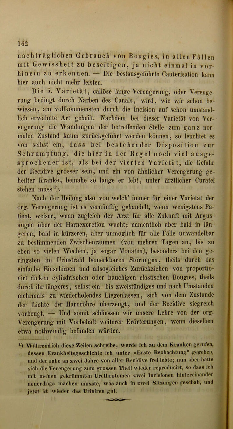 nachträglichen Gebrauch von Bougies, in allen Fällen mit Gewissheit zu beseitigen, ja nicht einmal in vor- hinein zu erkennen. — Die bestausgeführte Cauterisation kann hier auch nicht mehr leisten. Die 5. Varietät, callöse lange Verengerung, oder Verenge- rung bedingt durch Narben des Canals, wird, wie wir schon be- wiesen , am vollkommensten durch die Incision auf schon umständ- lich erwähnte Art geheilt. Nachdem bei dieser Varietät von Ver- engerung die Wandungen der betreffenden Stelle zum ganz nor- malen Zustand kaum zurückgeführt werden können, so leuchtet es von selbst ein, dass bei bestehender Disposition zur Schrumpfung, die hier in der Regel noch viel ausge- sprochener ist, als bei der vierten Varietät, die Gefahr der Recidive grösser sein, und ein von ähnlicher Verengerung ge- heilter Kranke, beinahe so lange er lebt, unter ärztlicher Curatel stehen muss 1). Nach der Heilung also von welch’ immer für einer Varietät der org. Verengerung ist es vernünftig gehandelt, wenn wenigstens Pa- tient, weiser, wenn zugleich der Arzt für alle Zukunft mit Argus- augen über der Harnexcretion wacht; namentlich aber bald in län- geren, bald in kürzeren, aber unmöglich für alle Fälle unwandelbar zu bestimmenden Zwischenräumen (von mehren Tagen an, bis zu eben so vielen Wochen, ja sogar Monaten), besonders bei den ge- ringsten im Urinstrahl bemerkbaren Störungen, theils durch das einfache Einschieben und allsogleiches Zurückziehen von proportio- nirt dicken cyliudrischen oder bauchigen elastischen Bougies, theils durch ihr längeres, selbst ein- bis zweistündiges und nach Umständen mehrmals zu wiederholendes Liegenlassen, sich von dem Zustande der Lichte der Harnröhre überzeugt, und der Recidive siegreich vorbeugt. — Und somit scldiessen wir unsere Lehre von der org. Verengerung mit Vorbehalt weiterer Erörterungen, wenn dieselben etwa nothwcndig befunden würden. *) Währendich diese Zeilen schreibe, werde ich zu dem Kranken gerufen, dessen Krankheitsgeschichte ich unter »Erste Beobachtung” gegeben, und der nahe an zwei Jahre von aller Recidive frei lebte; nun aber halte sich die Verengerung zum grossen Theil wieder reproducirt, so dass ich mit menen gekrümmten Urethrotomen zwei Incisionen hintereinander neuerdings machen musste, was auch in zwei Sitzungen geschah, und jetzt iit wieder das Uriniren gut.