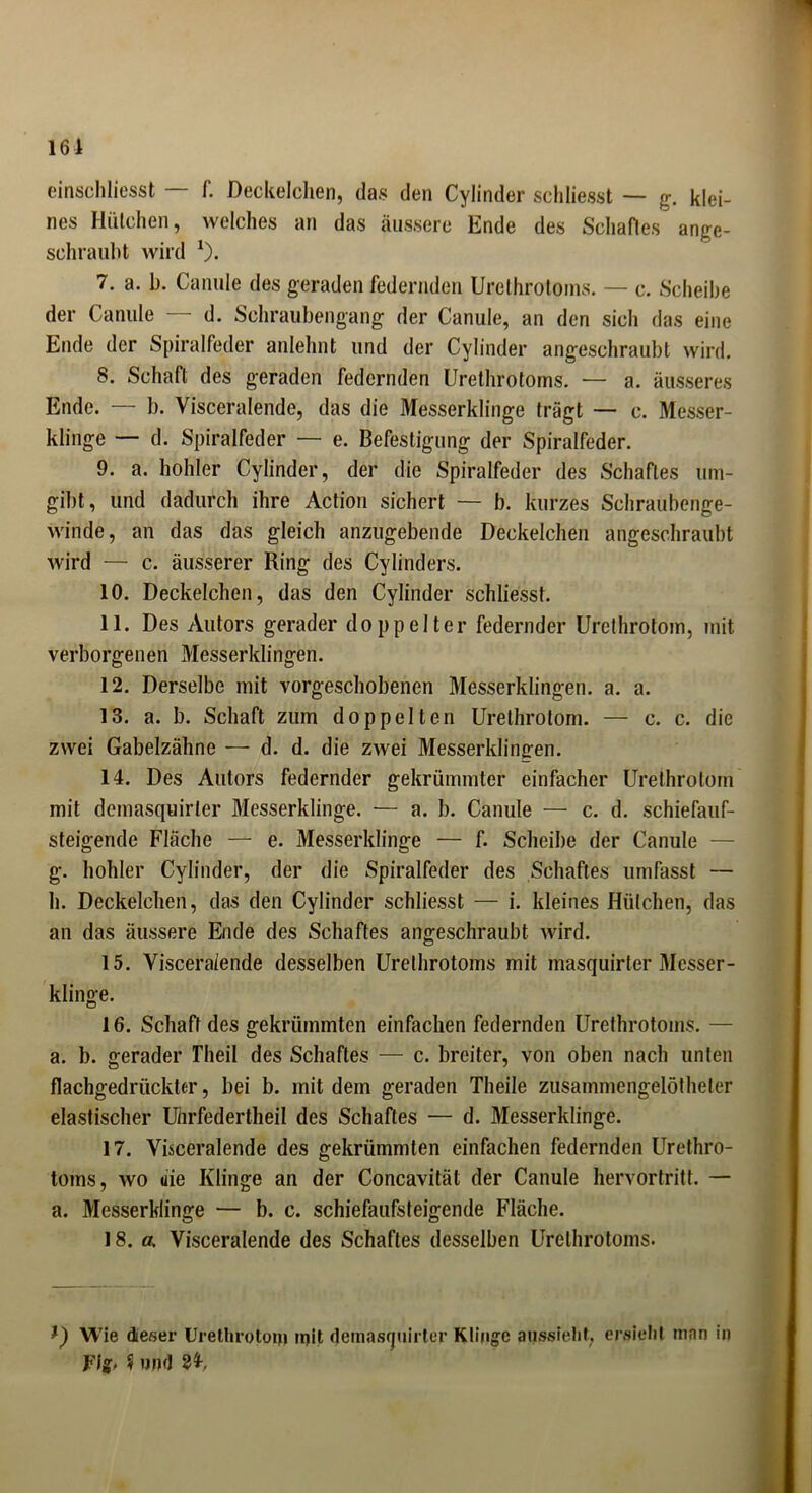 161 einschliesst — f. Deckelchen, das den Cylinder schliesst — g. klei- nes Hütchen, welches an das äussere Ende des Schaftes ange- schraubt wird 1). 7. a. b. Canule des geraden federnden Urethrotoins. — c. Scheibe der Canule — d. Schraubengang der Canule, an den sich das eine Ende der Spiralfeder anlehnt und der Cylinder angeschraubt wird. 8. Schaft des geraden federnden Urethrotoms. — a. äusseres Ende. — b. Visceralende, das die Messerklinge trägt — c. Messer- klinge — d. Spiralfeder — e. Befestigung der Spiralfeder. 9. a. hohler Cylinder, der die Spiralfeder des Schaftes um- gibt , und dadurch ihre Action sichert — b. kurzes Schraubenge- winde, an das das gleich anzugebende Deckelchen angeschraubt wird — c. äusserer Ring des Cylinders. 10. Deckelchen, das den Cylinder schliesst. 11. Des Autors gerader doppelter federnder Urethrotom, mit verborgenen Messerklingen. 12. Derselbe mit vorgeschobenen Messerklingen, a. a. 13. a. b. Schaft zum doppelten Urethrotom. — c. c. die zwei Gabelzähne — d. d. die zwei Messerklingen. 14. Des Autors federnder gekrümmter einfacher Urethrotom mit demasquirler Messerklinge. — a. b. Canule — c. d. schiefauf- steigende Fläche — e. Messerklinge — f. Scheibe der Canule — g. hohler Cylinder, der die Spiralfeder des Schaftes umfasst — h. Deckelchen, das den Cylinder schliesst — i. kleines Hütchen, das an das äussere Ende des Schaftes angeschraubt wird. 15. Visceralende desselben Urethrotoms mit masquirter Messer- klinge. 16. Schaft des gekrümmten einfachen federnden Urethrotoms. — a. b. gerader Theil des Schaftes — c. breiter, von oben nach unten flachgedrückter, bei b. mit dem geraden Theile zusammengelötheter elastischer Uhrfedertheil des Schaftes — d. Messerklinge. 17. Visceralende des gekrümmten einfachen federnden Urethro- toms, wo die Klinge an der Concavität der Canule hervortritt. — a. Messerklinge — b. c. schiefaufsteigende Fläche. 18. er. Visceralende des Schaftes desselben Urethrotoms. Wie dieser Urethrotom mit demasquirter Klinge aussielit, ersieht man in Fig, 9 und 84>