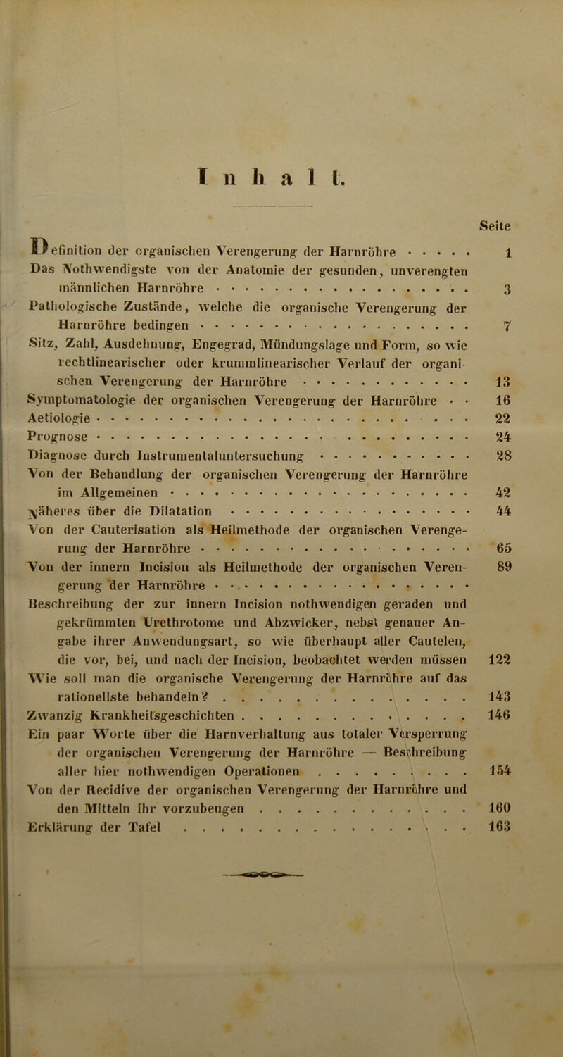 I n li a 1 t Seite D efinition der organischen Verengerung der Harnröhre 1 Das jVothvvendigste A'on der Anatomie der gesunden, unverengten männlichen Harnröhre 3 Pathologische Zustände, welche die organische Verengerung der Harnröhre bedingen 7 Sitz, Zahl, Ausdehnung, Engegrad, Mündungslage und Form, so wie rechtlinearischer oder krummlinearischer Verlauf der organi sehen Verengerung der Harnröhre 13 Symptomatologie der organischen Verengerung der Harnröhre • • 16 Aetiologie ... 22 Prognose 24 Diagnose durch Instrumentaluntersuchung 28 Von der Behandlung der organischen Verengerung der Harnröhre im Allgemeinen 42 jäheres über die Dilatation 44 Von der Cauterisation als Heilmethode der organischen Verenge- rung der Harnröhre 65 Von der innern Incision als Heilmethode der organischen Veren- 89 gerung der Harnröhre Beschreibung der zur innern Incision nothwendigen geraden und gekrümmten Urethrotome und Abzwicker, nebst genauer An- gabe ihrer Anwendungsart, so wie überhaupt aller Cautelen, die vor, bei, und nach der Incision, beobachtet werden müssen 122 Wie soll man die organische Verengerung der Harnröhre auf das rationellste behandeln? 143 Zwanzig Krankheitsgeschichten 146 Ein paar Worte über die Harnverhaltung aus totaler Versperrung der organischen Verengerung der Harnröhre — Beschreibung aller hier nothwendigen Operationen 154 Von der Recidive der organischen Verengerung der Harnröhre und den Mitteln ihr vorzubeugen 160 Erklärung der Tafel . . 163