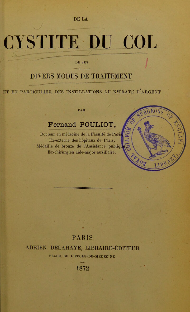 DE LA CYSTITE DU COL DIVERS MODES DE TRAITEMENT ET EN PARTICULIER DES INSTILLATIONS AU NITRATE d’ARGENT I Fernand POULIOT, Docteur en médecine de la Faculté de Ex-externe des hôpitaux de Paris^ Médaille de bronze de l’Assistance publiq Ex-chir'urgien aide-major auxiliaire. PAR I- 1 PARIS ADRIEN DELAHAYE, LIBRAIRE-ÉDITEUR PLACR DE l’ÉCOLE-DE-MÉDEC1NE 1872