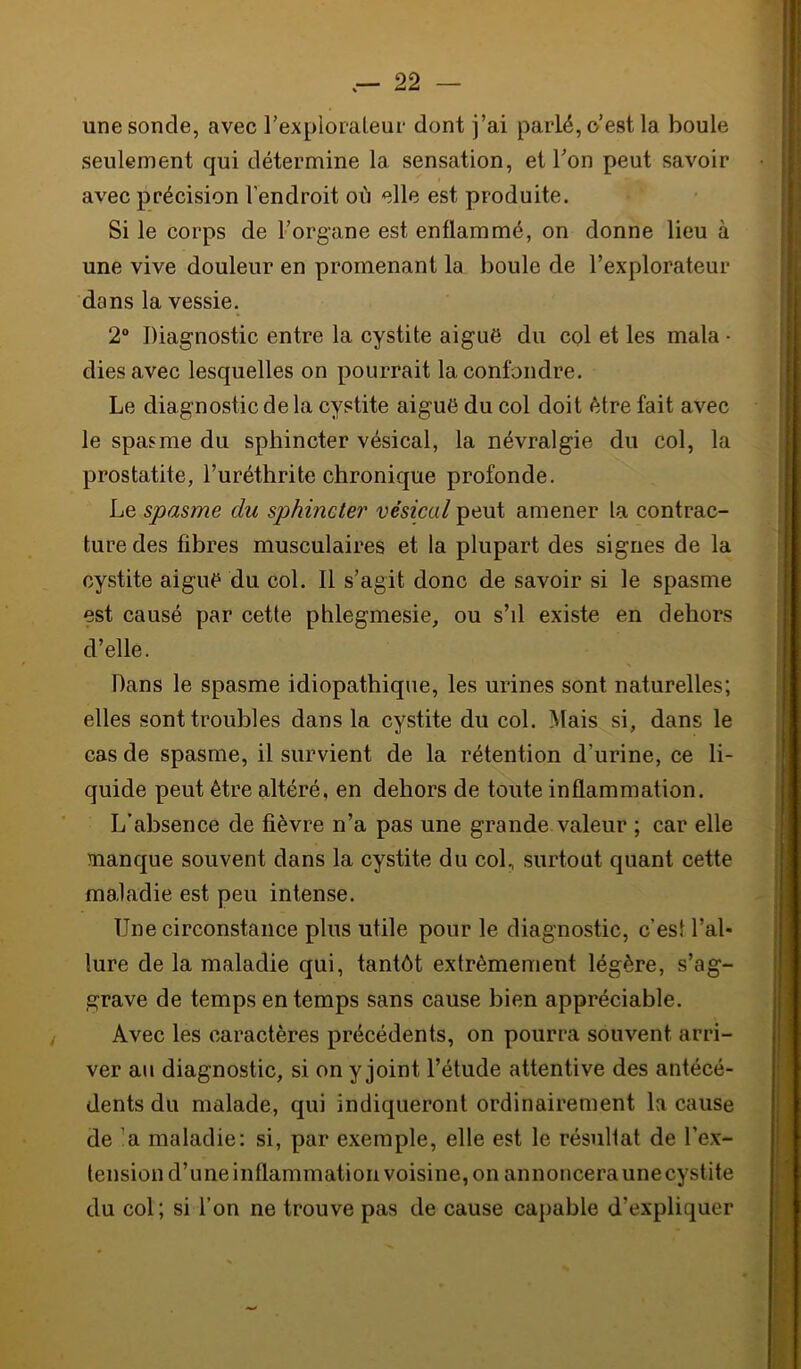 une sonde, avec rexploialeur dont j’ai parlé, o’est la boule seulement qui détermine la sensation, et Ton peut savoir avec précision l’endroit où elle est produite. Si le corps de Forgane est enflammé, on donne lieu à une vive douleur en promenant la boule de Fexplorateur dans la vessie. 2 Diagnostic entre la cystite aiguë du col et les mala ■ diesavec lesquelles on pourrait la confondre. Le diagnostic de la cystite aiguë du col doit être fait avec le spasme du sphincter vésical, la névralgie du col, la prostatite, Furéthrite chronique profonde. Le spasme du sphincter vésical peut amener la contrac- ture des fibres musculaires et la plupart des signes de la cystite aiguë du col. Il s’agit donc de savoir si le spasme est causé par cette phlegmesie, ou s’il existe en dehors d’elle. Dans le spasme idiopathique, les urines sont naturelles; elles sont troubles dans la cystite du col. Mais si, dans le cas de spasme, il survient de la rétention d’urine, ce li- quide peut être altéré, en dehors de toute inflammation. L’absence de fièvre n’a pas une grande valeur ; car elle manque souvent dans la cystite du col, surtout quant cette maladie est peu intense. Une circonstance plus utile pour le diagnostic, c’est l’ai* lure de la maladie qui, tantôt extrêmement légère, s’ag- grave de temps en temps sans cause bien appréciable. Avec les caractères précédents, on pourra souvent arri- ver au diagnostic, si on y joint l’étude attentive des antécé- dents du malade, qui indiqueront ordinairement la cause de ’a maladie: si, par exemple, elle est le résultat de Fex- tension d’une inflammation voisine, on annoncera une cystite du col; si l’on ne trouve pas de cause capable d’expliquer