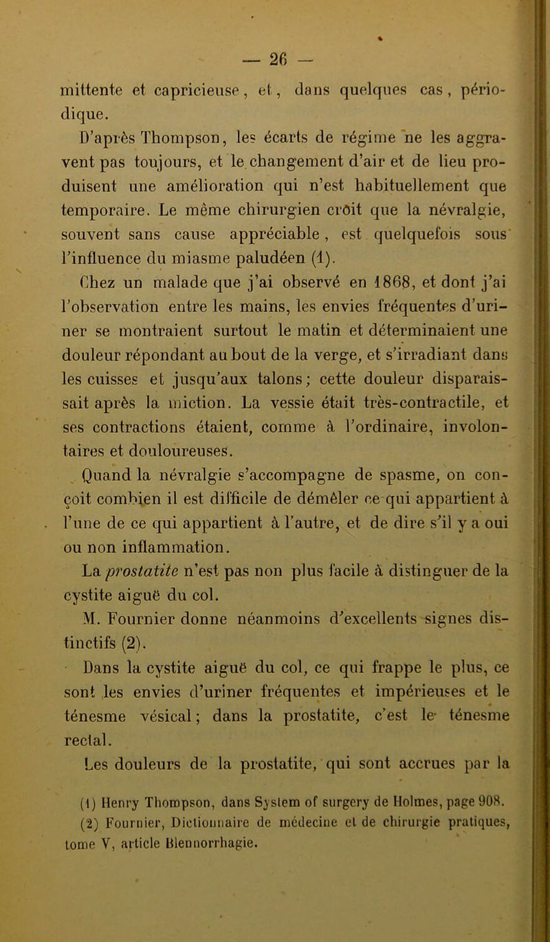 mittente et capricieuse, et, dans quelques cas, pério- dique. D’après Thompson, le? écarts de régime ne les aggra- vent pas toujours, et le changement d’air et de lieu pro- duisent une amélioration qui n’est habituellement que temporaire. Le même chirurgien croit que la névralgie, souvent sans cause appréciable, est quelquefois sous’ l’inûuence du miasme paludéen (1). Chez un malade que j’ai observé en 1868, et dont j’ai l’observation entre les mains, les envies fréquentes d’uri- ner se montraient surtout le matin et déterminaient une douleur répondant au bout de la verge, et s’irradiant dans les cuisses et jusqu’aux talons; cette douleur disparais- sait après la miction. La vessie était très-contractile, et ses contractions étaient, comme à l’ordinaire, involon- taires et douloureuses. Quand la névralgie s’accompagne de spasme, on con- çoit combien il est difficile de démêler ce qui appartient à l’une de ce qui appartient à l’autre, et de dire s’il y a oui ou non inflammation. Lb. prostatite n’est pas non plus facile à distinguer de la cystite aiguë du col. M. Fournier donne néanmoins d’excellents signes dis- tinctifs (2). Dans la cystite aiguë du col, ce qui frappe le plus, ce sont les envies d’uriner fréquentes et impérieuses et le ténesme vésical ; dans la prostatite, c’est le- ténesme rectal. Les douleurs de la prostatite, qui sont accrues par la (1) Henry Thompson, dans System of surgery de Holmes, page 908. (2) Fournier, Dicliomiaire de médecine el de chirurgie pratiques, tome V, article Blennorrhagie.