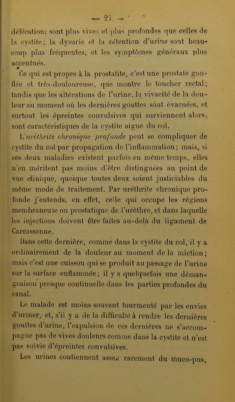 défécation; sont plus vives et plus profondes que celles de la cystite; la dysurie et la rétention d’urine sont beau- coup plus fréquentes, et les symptômes généraux plus accentués. 0 Ce qui est propre à la prostatite, c’est une prostate gon- flée et très-douloureuse, que montre le toucher rectal; tandis que les altérations de l’urine, la vivacité de la dou- leur au moment où les dernières gouttes sont évacuées, et surtout les épreintes convulsives qui surviennent alors, sont caractéristiques de la cystite aiguë du col. Vuréthrite chronique profonde peut se compliquer de cystite du coi par propagation de l’inflammation ; mais, si ces deux maladies existent parfois en même temps, elles n’en méritent pas moins d’ètre distinguées au point de vue clinique, quoique toutes deux soient justiciables du môme mode de traitement. Par uréthrite chronique pro- fonde j’entends, en effet, celle qui occupe les régions membraneuse ou prostatique de l’urèthre, et dans laquelle les injections doivent être faites au-delà du ligament de Carcassonne. Dans cette dernière, comme dans la cystite du col, il y a ordinairement de la douleur au moment de la miction ; mais c’est une cuisson qui se produit au passage de l’urine sur la surface enflammée ; il y a quelquefois une déman- geaison presque continuelle dans les parties profondes du canal. Le malade est moins souvent tourmenté par les envies d’uriner, et, s’il y a de la difficulté à rendre les dernières gouttes d’urine, l’expulsion de ces dernières ne s’accom- pagne pas de vives douleùrs comme dans la cystite et n’est pas suivie d’épreintes convulsives. Les urines contiennent asse^^ rarement du muco-pus,