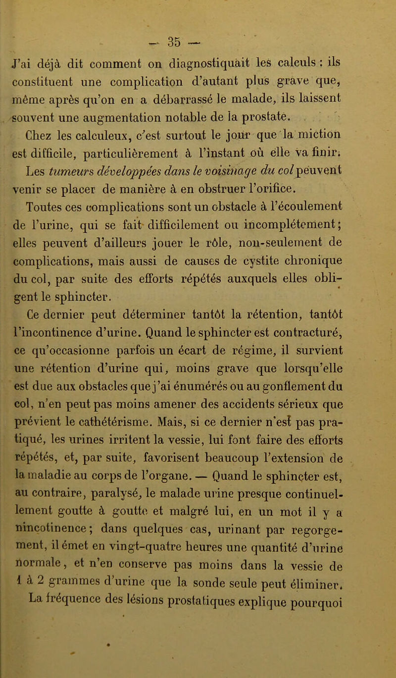 J’ai déjà dit comment on diagnostiquait les calculs : ils constituent une complication d’autant plus grave que, même après qu’on en a débarrassé le malade, ils laissent souvent une augmentation notable de la prostate. Chez les calculeux, c^’est surtout le jour que la miction est difficile, particulièrement à l’instant où elle va finir; Les tumeurs développées dans le voisinage du col peuvent venir se placer de manière à en obstruer l’orifice. Toutes ces complications sont un obstacle à l’écoulement de l’urine, qui se fait- difficilement ou incomplètement ; elles peuvent d’ailleurs jouer le rôle, non-seulement de complications, mais aussi de causes de cystite chronique du col, par suite des efforts répétés auxquels elles obli- gent le sphincter. Ce dernier peut déterminer tantôt la rétention, tantôt l’incontinence d’urine. Quand le sphincter est contracturé, ce qu’occasionne parfois un écart de régime, il survient une rétention d’urine qui, moins grave que lorsqu’elle est due aux obstacles que j’ai énumérés ou au gonflement du col, n’en peut pas moins amener des accidents sérieux que prévient le cathétérisme. Mais, si ce dernier n'esî pas pra- tiqué, les urines irritent la vessie, lui font faire des efforts répétés, et, par suite, favorisent beaucoup l’extension de la maladie au corps de l’organe. — Quand le sphincter est, au contraire, paralysé, le malade urine presque continuel- lement goutte à goutte et malgré lui, en un mot il y a nincotinence ; dans quelques cas, urinant par regorge- ment, il émet en vingt-quatre heures une quantité d’urine normale, et n’en conserve pas moins dans la vessie de 1 à 2 grammes d’urine que la sonde seule peut éliminer. La fréquence des lésions prostatiques explique pourquoi