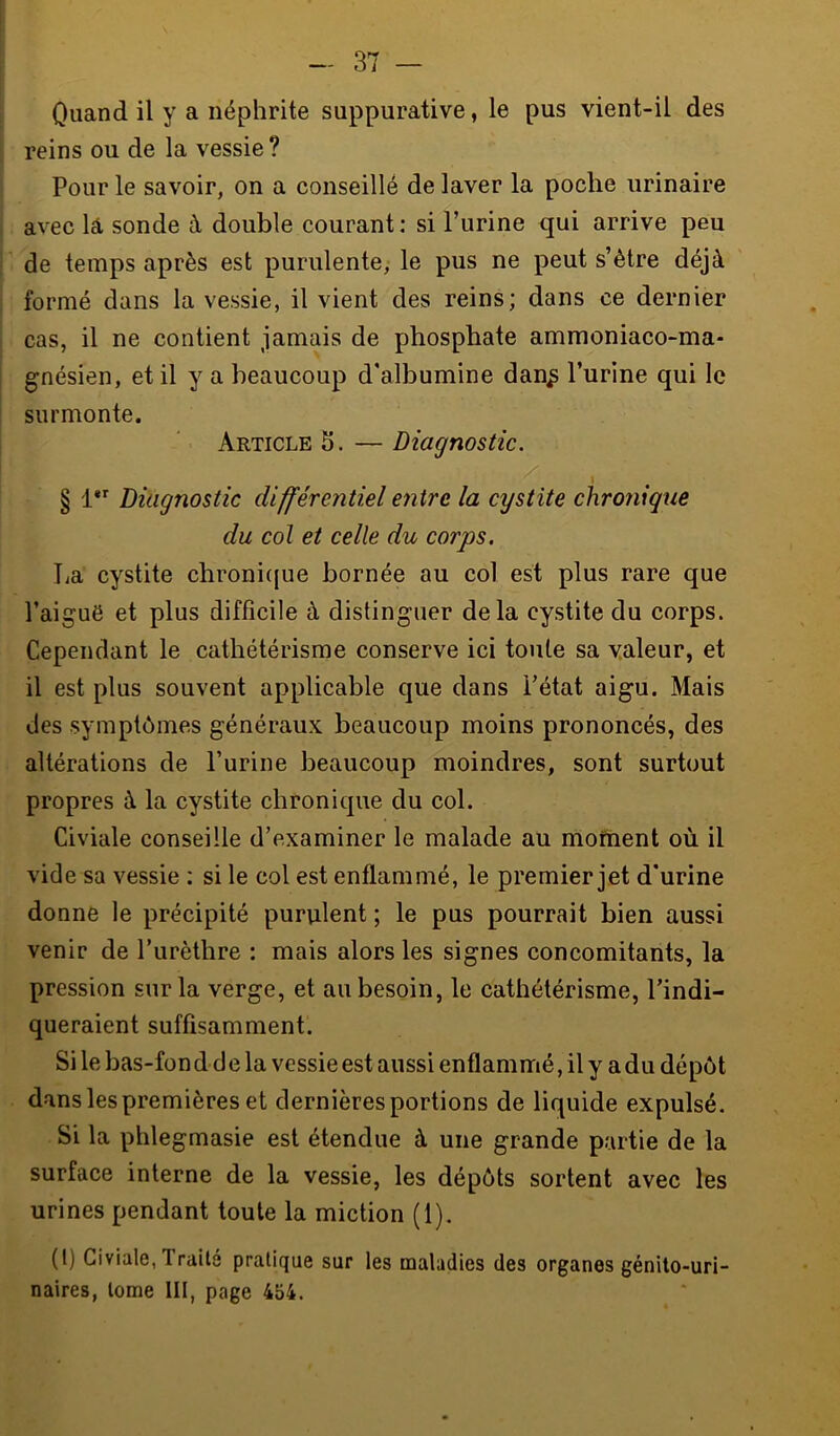 Quand il y a néphrite suppurative, le pus vient-il des reins ou de la vessie ? Pour le savoir, on a conseillé de laver la poche urinaire avec lâ sonde à double courant : si l’urine qui arrive peu de temps après est purulente, le pus ne peut s’être déjà formé dans la vessie, il vient des reins; dans ce dernier cas, il ne contient jamais de phosphate ammoniaco-ma- gnésien, et il y a beaucoup d'albumine dan^ l’urine qui le surmonte. Article 5. — Diagnostic. § 1” Diagnostic différentiel entre la cystite chronique du col et celle du corps. La cystite chronicjue bornée au col est plus rare que l’aiguë et plus difficile à distinguer delà cystite du corps. Cependant le cathétérisme conserve ici toute sa valeur, et il est plus souvent applicable que dans l’état aigu. Mais des symptômes généraux beaucoup moins prononcés, des altérations de l’urine beaucoup moindres, sont surtout propres à la cystite chronique du col. Civiale conseille d’examiner le malade au mofhent où il vide sa vessie : si le col est enflammé, le premier jet d'urine donne le précipité purulent ; le pus pourrait bien aussi venir de l’urèthre : mais alors les signes concomitants, la pression sur la verge, et au besoin, le cathétérisme, l’indi- queraient suffisamment. Si le bas-fon dd e la vessie est aussi enflammé, il y a du dépôt dans les premières et dernières portions de liquide expulsé. Si la phlegmasie est étendue à une grande partie de la surface interne de la vessie, les dépôts sortent avec les urines pendant toute la miction (1). (1) Civiale, Traita pratique sur les maladies des organes génito-uri- naires, tome III, page 454.