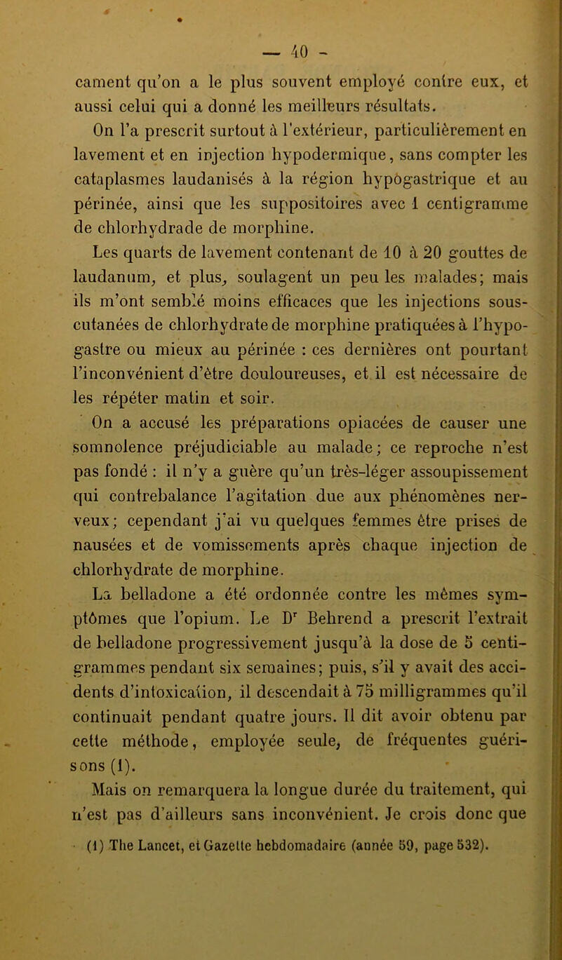 cament qu’on a le plus souvent employé contre eux, et aussi celui qui a donné les meilleurs résultats. On l’a prescrit surtout à l'extérieur, particulièrement en lavement et en injection hypodermique, sans compter les cataplasmes laudanisés à la région hypogastrique et au périnée, ainsi que les suppositoires avec 1 centigramme de chlorhydrade de morphine. Les quarts de lavement contenant de 10 à 20 gouttes de laudanum, et plus, soulagent un peu les malades; mais ils m’ont semblé moins efficaces que les injections sous- cutanées de chlorhydrate de morphine pratiquées à l’hypo- gastre ou mieux au périnée : ces dernières ont pourtant l’inconvénient d’ètre douloureuses, et il est nécessaire de les répéter matin et soir. On a accusé les préparations opiacées de causer une somnolence préjudiciable au malade; ce reproche n’est pas fondé : il n’y a guère qu’un très-léger assoupissement qui contrebalance l’agitation due aux phénomènes ner- veux; cependant j’ai vu quelques femmes être prises de nausées et de vomissements après chaque injection de chlorhydrate de morphine. La belladone a été ordonnée contre les mêmes sym- ptômes que l’opium. Le D*' Behrend a prescrit l’extrait de belladone progressivement jusqu’à la dose de 5 centi- grammes pendant six semaines; puis, s’il y avait des acci- dents d’intoxicaüon, il descendait à 75 milligrammes qu’il continuait pendant quatre jours. 11 dit avoir obtenu par cette méthode, employée seule, de fréquentes guéri- sons (1). Mais on remarquera la longue durée du traitement, qui n’est pas d’ailleurs sans inconvénient. Je crois donc que (1) The Lancet, et Gazelle hebdomadaire (année 59, page 532).