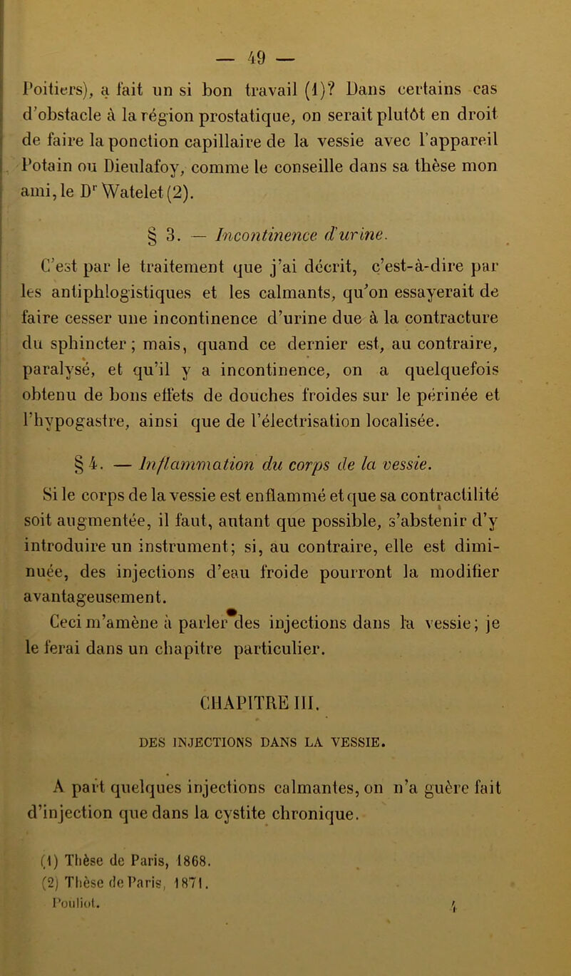 Poitiers), a fait un si bon travail (1)? Dans certains cas d'obstacle à la région prostatique, on serait plutôt en droit de faire la ponction capillaire de la vessie avec l’appareil Potain ou Dieulafoy, comme le conseille dans sa thèse mon ami, le D’’Watelet(2). § 3. — Incontinence d'urine. C’est par le traitement que j’ai décrit, c’est-à-dire par les antiphlogistiques et les calmants, qu'on essayerait de faire cesser une incontinence d’urine due à la contracture du sphincter; mais, quand ce dernier est, au contraire, paralysé, et qu’il y a incontinence, on a quelquefois obtenu de bons eüéts de douches froides sur le périnée et l’hypogastre, ainsi que de l’électrisation localisée. § 4. — Inflammation du corps de la vessie. Si le corps de la vessie est enflammé et que sa contractilité soit augmentée, il faut, autant que possible, s’abstenir d’y introduire un instrument; si, au contraire, elle est dimi- nuée, des injections d’eau froide pourront la modifier avantageusement. Ceci m’amène à parler des injections dans ha vessie ; je le ferai dans un chapitre particulier. CHAPITRE ni. DES INJECTIONS DANS LA VESSIE. A part quelques injections calmantes, on n’a guère fait d’injection que dans la cystite chronique. (1) Thèse de Paris, 1868. (2) Tlièse (le Paris, 1871. l’üiiliot. /J,
