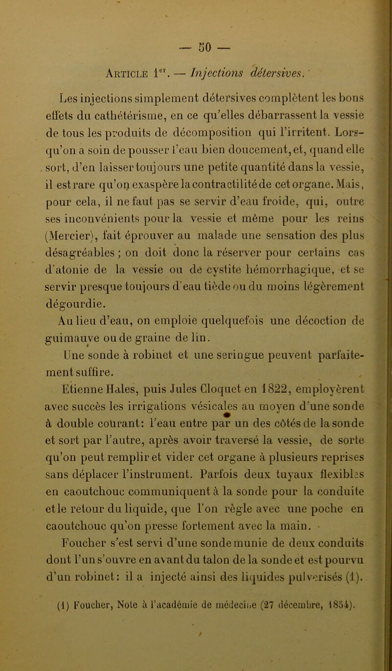 so — Article — Injections détersives. ' Les injections simplement détersives complètent les bons eSéts du cathétérisme, en ce qu’elles débarrassent la vessie de tous les produits de décomposition qui l’irritent. Lors- qu’on a soin de pousser l’eau bien doucement, et, quand elle sort, d’en laisser toujours une petite quantité dans la vessie, il est rare qu’on exaspère la contractilité de cet organe. Mais, pour cela, il ne faut pas se servir d’eau froide, qui, outre ses inconvénients pour la vessie et même pour les reins (Mercier), fait éprouver au malade une sensation des plus désagréables ; on doit donc la réserver pour certains cas d’atonie de la vessie ou de cystite hémorrhagique, et se servir presque toujours d’eau tiède ou du moins légèrement dégourdie. Au lieu d’eau, on emploie quelquefois une décoction de guimauve ou de graine de lin. Une sonde à robinet et une seringue peuvent parfaite- ment suffire. Etienne Haies, puis Jules Cloquet en 1822, employèrent avec succès les irrigations vésicales au moyen d’une sonde à double courant; l’eau entre par un des côtés de la sonde et sort par l’autre, après avoir traversé la vessie, de sorte qu’on peut remplir et vider cet organe à plusieurs reprises sans déplacer l’instrument. Parfois deux tuyaux flexibles en caoutchouc communiquent à la sonde pour la conduite et le retour du liquide, que l’on règle avec une poche en caoutchouc qu’on presse fortement avec la main. • Foucher s’est servi d’une sonde munie de deux conduits dont l’un s’ouvre en av ant du talon de la sonde et est pourvu d’un robinet: il a injecté ainsi des liquides pulvérisés (1). (1) Foucher, Note à l’académie de inédeciiic (27 décembre, l8o4). i