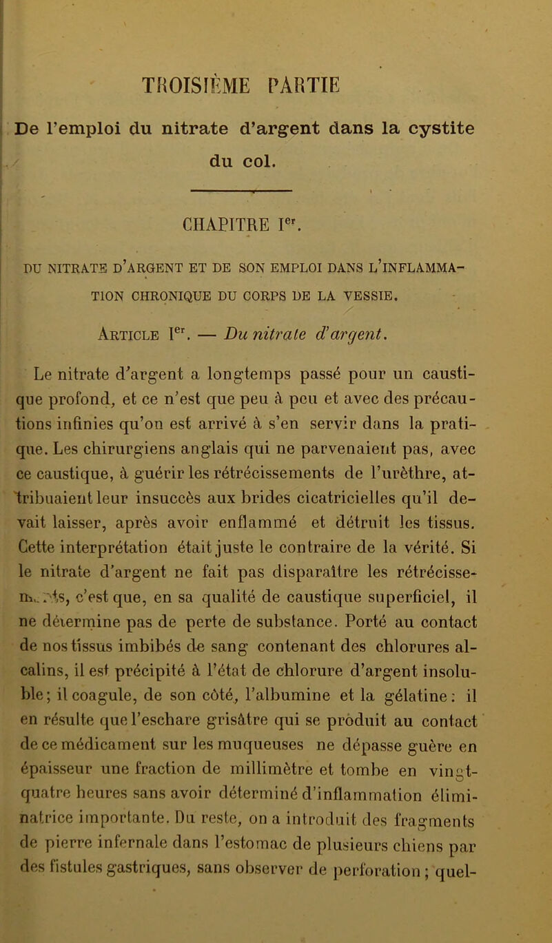 THOISIÈME PARTIE i De remploi du nitrate d’argent dans la cystite du col. CHAPITRE PU NITRATE d’argent ET DE SON EMPLOI DANS l’iNFLAMMA- TION CHRONIQUE DU CORPS UE LA VESSIE. Article — Du nitrate d'argent. Le nitrate d’argent a longtemps passé pour un causti- que profond, et ce n’est que peu à peu et avec des précau- tions infinies qu’on est arrivé à s’en servir dans la prati- , que. Les chirurgiens anglais qui ne parvenaient pas, avec ce caustique, à guérir les rétrécissements de l’urèthre, at- 'tribuaient leur insuccès aux brides cicatricielles qu’il de- vait laisser, après avoir enflammé et détruit les tissus. Cette interprétation était juste le contraire de la vérité. Si le nitrate d’argent ne fait pas disparaître les rétrécisse- ni>.pts, c’est que, en sa qualité de caustique superficiel, il ne déiermine pas de perte de substance. Porté au contact de nos tissus imbibés de sang contenant des chlorures al- calins, il est précipité à l’état de chlorure d’argent insolu- ble ; il coagule, de son côté, l’albumine et la gélatine : il en résulte que l’eschare grisâtre qui se produit au contact de ce médicament sur les muqueuses ne dépasse guère en épaisseur une fraction de millimètre et tombe en vingt- quatre heures sans avoir déterminé d’inflammation élimi- natrice importante. Du reste, on a introduit des fragments de pierre infernale dans l’estomac de plusieurs chiens par des fistules gastriques, sans observer de perforation ; quel-