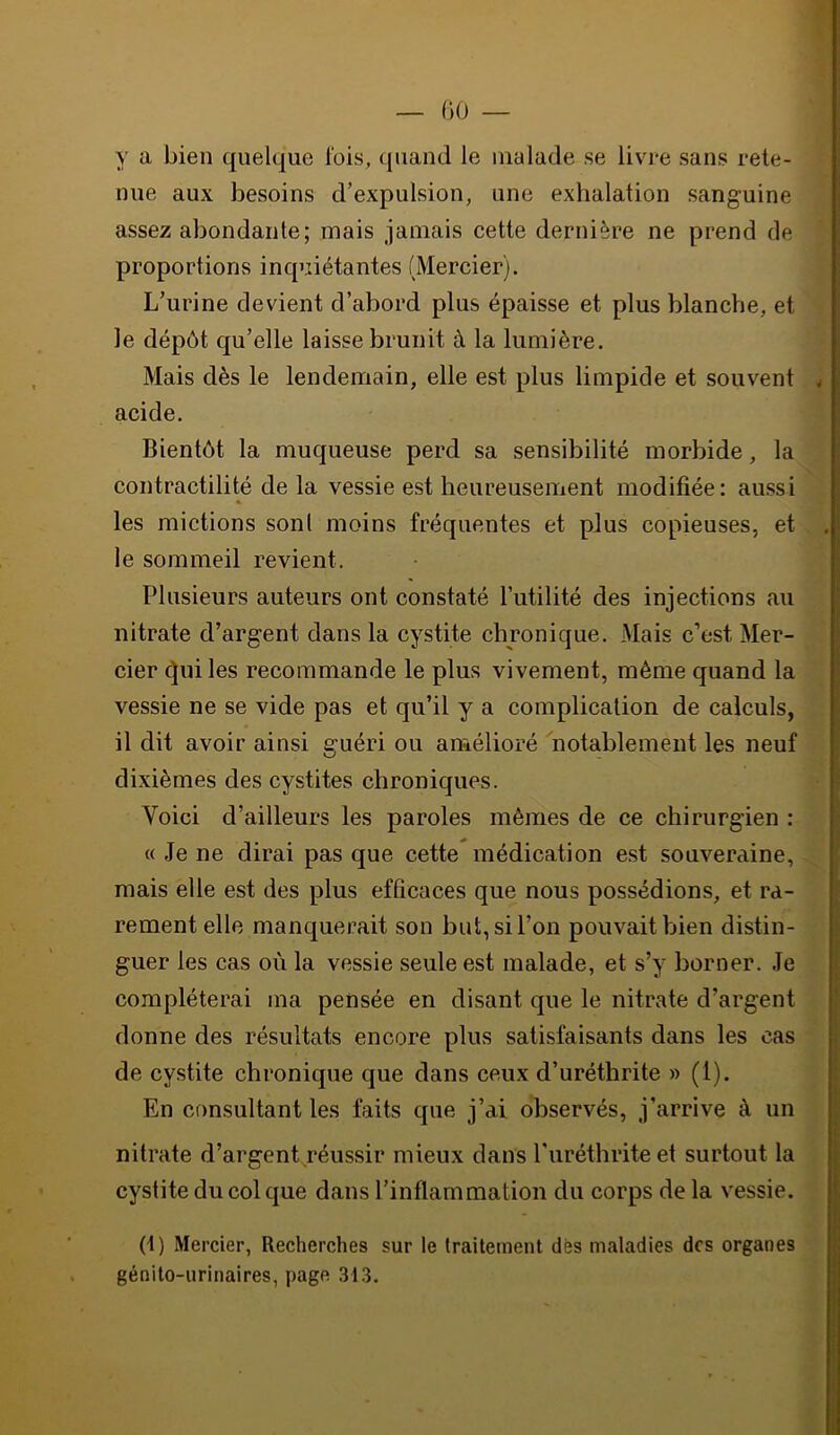 00 — y a bien quelque lois, quand le malade se livi-e sans rete- nue aux besoins d’expulsion, une exhalation sanguine assez abondante; mais jamais cette dernière ne prend de proportions inquiétantes (Mercier). L’urine devient d’abord plus épaisse et plus blanche, et le dépôt qu’elle laisse brunit à la lumière. Mais dès le lendemain, elle est plus limpide et souvent 4 acide. Bientôt la muqueuse perd sa sensibilité morbide, la contractilité de la vessie est heureusement modifiée: aussi les mictions sonl moins fréquentes et plus copieuses, et le sommeil revient. Plusieurs auteurs ont constaté Putilité des injections au nitrate d’argent dans la cystite chronique. Mais c’est Mer- cier ^ui les recommande le plus vivement, même quand la vessie ne se vide pas et qu’il y a complication de calculs, il dit avoir ainsi guéri ou amélioré notablement les neuf dixièmes des cystites chroniques. Voici d’ailleurs les paroles mêmes de ce chirurgien : « Je ne dirai pas que cette médication e.st souveraine, mais elle est des plus efficaces que nous possédions, et ra- rement elle manquerait son but,siron pouvait bien distin- guer les cas où la vessie seule est malade, et s’y borner. Je compléterai ma pensée en disant que le nitrate d’argent donne des résultats encore plus satisfaisants dans les cas de cystite chronique que dans ceux d’uréthrite » (1). En consultant les faits que j’ai observés, j’arrive à un nitrate d’argent.réussir mieux dans l'iiréthrite et surtout la cystite du col que dans l’inflammation du corps de la vessie. (1) Mercier, Recherches sur le traitement dès maladies des organes génito-urinaires, page 31.3.