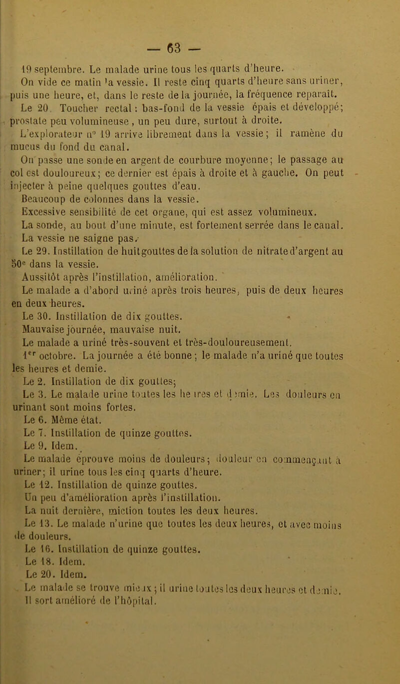 19 septembre. Le malade urine tous les quarts d’heure. On vide ce matin 'a vessie. Il reste cinq quarts d’heure sans uriner, puis une heure, et, dans le reste delà journée, la fréquence reparaît. Le 20. Toucher rectal: bas-fond de la vessie épais et développé; prostate peu volumineuse , un peu dure, surtout à droite. L’explorateur n® 19 arrive librement dans la vessie; il ramène du mucus du fond du canal. On passe une sonde en argent de courbure moyenne; le passage au col est douloureux; ce dernier est épais à droite et à gauche. On peut injecter à peine quelques gouttes d’eau. Beaucoup de colonnes dans la vessie. Excessive sensibilité de cet organe, qui est assez volumineux. La soiKle, au bout d’une minute, est fortement serrée dans le canal. La vessie ne saigne pas.- Le 29. Instillation de huitgouttes de la solution de nitrate d’argent au 50® dans la vessie. Aussitôt après l’instillation, amélioration. ' Le malade a d’abord udné après trois heures, puis de deux heures en deux heures. Le 30. Instillation de dix gouttes. Mauvaise journée, mauvaise nuit. Le malade a uriné très-souvent et très-douloureusement. i®'' octobre. La journée a été bonne ; le malade n’a uriné que toutes les heures et demie. Le 2. Instillation de dix gouttes; Le 3. Le malade urine toutes les he ires et d ;rnie. Les douleurs on urinant sont moins fortes. Le 6. Même état. Le 7. Instillation de quinze gouttes. Le 9. Idem. Le malade éprouve moins de douleurs; ilouleur en commençant à uriner; il urine tous les cinq quarts d’heure. Le 12. Instillation de quinze gouttes. Un peu d’amélioration après l’instillation. La nuit dernière, miction toutes les deux heures. Le 13. Le malade n’urine que toutes les deux heures, et avec moins de douleurs. Le 16. Instillation de quinze gouttes. Le 18. Idem. Le 20. Idem. Le malade se trouve mie ix ; il urine tontes les deux heures et demie.