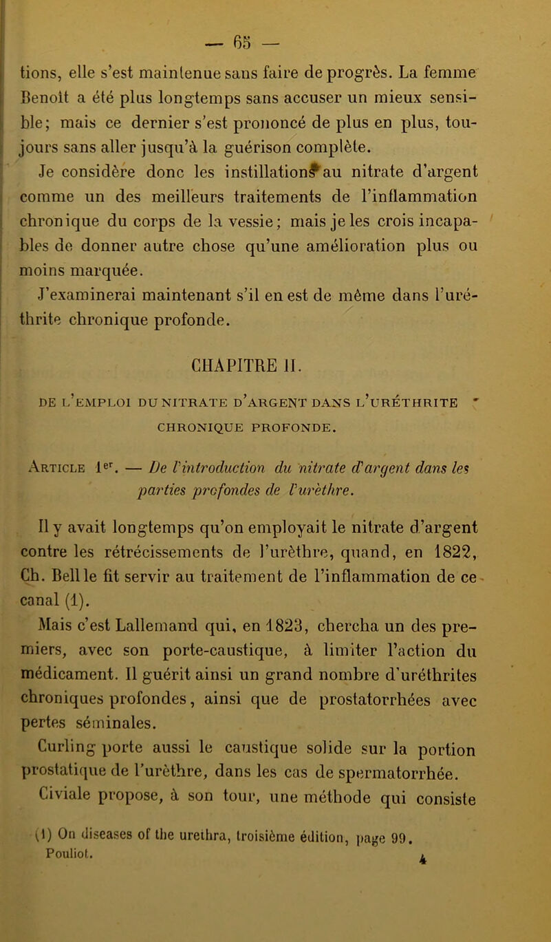 lions, elle s’est maintenue sans faire de progrès. La femme Benoit a été plus longtemps sans accuser un mieux sensi- ble; mais ce dernier s’est prononcé de plus en plus, tou- jours sans aller jusqu’à la guérison complète. Je considère donc les instillation^au nitrate d’argent comme un des meilleurs traitements de l’inflammation chronique du corps de la vessie; mais je les crois incapa- bles de donner autre chose qu’une amélioration plus ou moins marquée. J’examinerai maintenant s’il en est de même dans l’uré- thrite chronique profonde. CHAPITRE 11. DE l’emploi du nitrate d’aRGENT DANS l’urÉTHRITE ' CHRONIQUE PROFONDE. Article — De Vintroduction du nitrate (Targent dans les parties profondes de Vurethre. Il y avait longtemps qu’on employait le nitrate d’argent contre les rétrécissements de l’urèthre, quand, en 1822, Ch. Bell le fit servir au traitement de l’inflammation de ce- canal (1). Mais c’est Lallemand qui, en 1823, chercha un des pre- miers, avec son porte-caustique, à limiter l’action du médicament. Il guérit ainsi un grand nombre d’uréthrites chroniques profondes, ainsi que de prostatorrhées avec pertes séminales. Curling porte aussi le caustique solide sur la portion prostatique de l’urèthre, dans les cas de spermatorrhée. Civiale propose, à son tour, une méthode qui consiste (l) On (Jiseases of lhe urethra, troisième édition, page 99. Pouliot. i