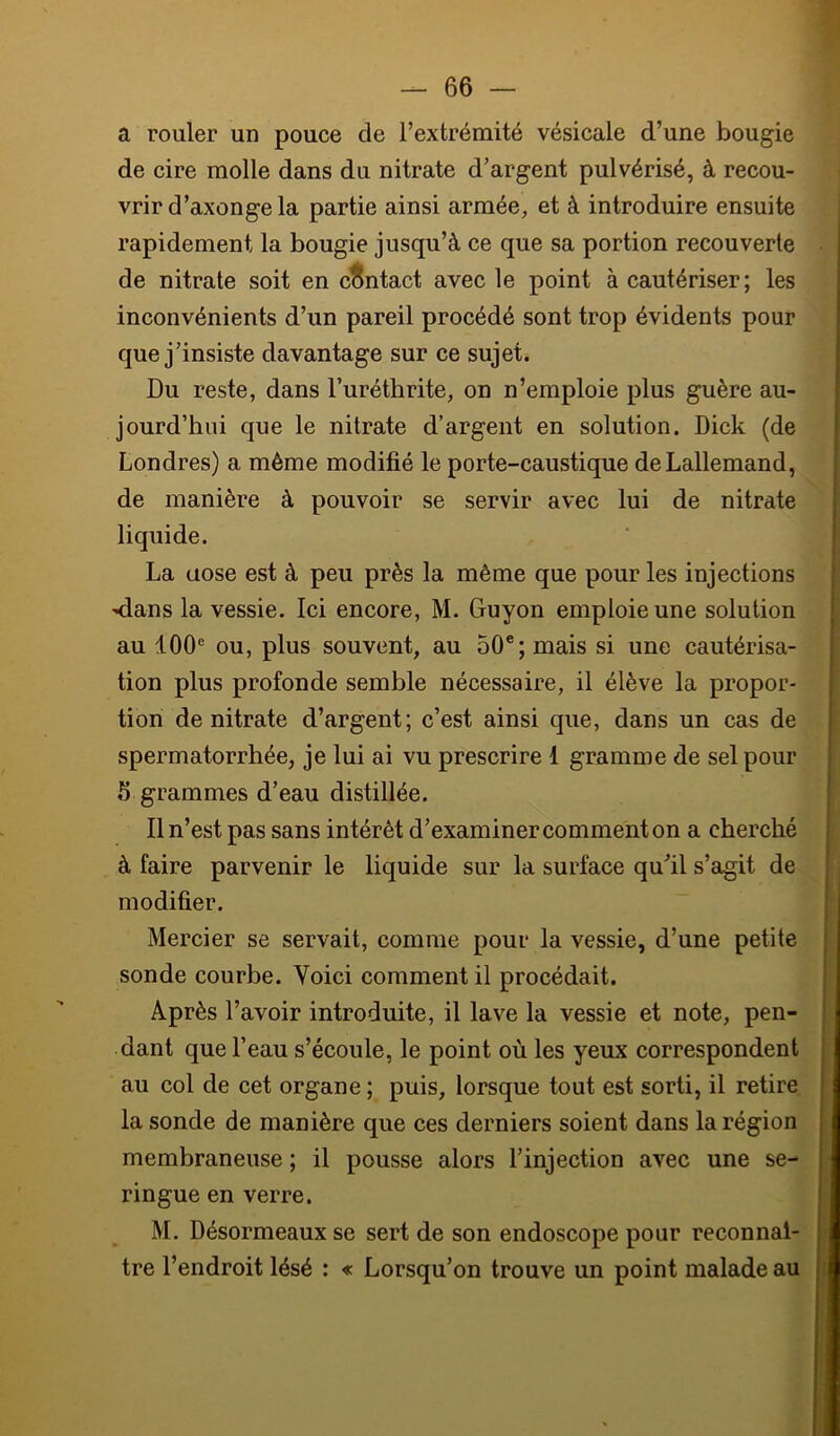 a rouler un pouce de l’extrémité vésicale d’une bougie de cire molle dans du nitrate d’argent pulvérisé, à recou- vrir d’axonge la partie ainsi armée, et à introduire ensuite rapidement la bougie jusqu’à ce que sa portion recouverte de nitrate soit en contact avec le point à cautériser; les inconvénients d’un pareil procédé sont trop évidents pour que j’insiste davantage sur ce sujet. Du reste, dans l’uréthrite, on n’emploie plus guère au- jourd’hui que le nitrate d’argent en solution. Dick (de Londres) a même modifié le porte-caustique de Lallemand, de manière à pouvoir se servir avec lui de nitrate liquide. La aose est à peu près la même que pour les injections Hians la vessie. Ici encore, M. Guyon emploie une solution au 100® ou, plus souvent, au 50®; mais si une cautérisa- tion plus profonde semble nécessaire, il élève la propor- tion de nitrate d’argent; c’est ainsi que, dans un cas de spermatorrhée, je lui ai vu prescrire 1 gramme de sel pour fi grammes d’eau distillée. Il n’est pas sans intérêt d’examiner comment on a cherché à faire parvenir le liquide sur la surface qu’il s’agit de modifier. Mercier se servait, comme pour la vessie, d’une petite sonde courbe. Voici comment il procédait. Après l’avoir introduite, il lave la vessie et note, pen- dant que l’eau s’écoule, le point où les yeux correspondent au col de cet organe ; puis, lorsque tout est sorti, il retire la sonde de manière que ces derniers soient dans la région membraneuse ; il pousse alors l’injection avec une se- ringue en verre. M. Désormeaux se sert de son endoscope pour reconnaî- tre l’endroit lésé : « Lorsqu’on trouve un point malade au
