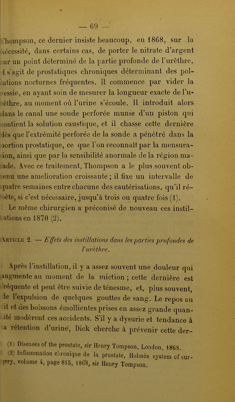 % liompson, ce dernier insiste beaucoup, en 1868, sur la nécessité, dans certains cas, de porter le nitrate d’argent iir un point déterminé de la partie profonde de Turèthre. l s’agit de prostatiques chroniques déterminant des poi- ntions nocturnes fréquentes. 11 commence par vider la essie, en ayant soin de mesurer la longueur exacte del’u- èlhre, au moment où l’urine s’écoule. Il introduit alors lans le canal une sonde perforée munie d’un piston qui ontient la solution caustique, et il chasse cette dernière lès que l’extrémité perforée de la sonde a pénétré dans la )ortion prostatique, ce que Ton reconnaît par la mensura- ion, ainsi que par la sensibilité anormale de la région ma- ade. Avec ce traitement, Thompson a le plus souvent ob- enu une amelioration croissante ; il fixe un intervalle de juatre semaines entre chacune des cautérisations, qu’il ré- pète, si c’est nécessaire, jusqu’à trois ou quatre fois (1). Le même chirurgien a préconisé de nouveau ces instil- ' ationsen 1870 (2). Article 2. — Effets des instillations dans les parties profondes de l’urèthre. Après l’instillation, il y a assez souvent une douleur qui augmente au moment de la miction; cette dernière est réquente et peut être suivie de ténesme, et, plus souvent, ie Texpulsion de quelques gouttes de sang. Le repos au it et des boissons émollientes prises en assez grande quan- ité modèrent ces accidents. S’il y a dysurie et tendance à a rétention d’urine, Dick cherche à prévenir cette der- (1) Diseasesof the prostate, sir Henry Tompson, London, 1863. (2) InHammalion chronique de la prostate, Ilolmés System of sur- jery, volume 4, page 815, 18(f8, sir Henry Tompson.