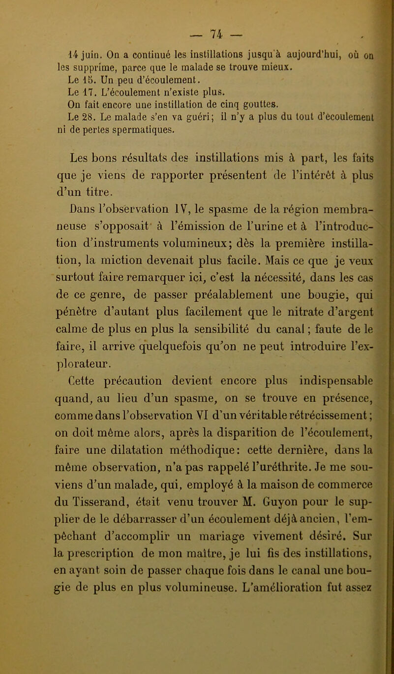 14 juin. On a continué les instillations jusqu'à aujourd’hui, où on les supprime, parce que le malade se trouve mieux. Le 15. Un peu d’écoulement. Le 17. L’écoulement n’existe plus. On fait encore une instillation de cinq gouttes. Le 28. Le malade s’en va guéri; il n’y a plus du tout d’écoulement ni de perles spermatiques. Les bons résultats des instillations mis à part, les faits que je viens de rapporter présentent de l’intérêt à plus d’un titre. Dans l’observation IV, le spasme de la région membra- neuse s’opposait à l’émission de l’urine et à l’introduc- tion d’instruments volumineux; dès la première instilla- tion, la miction devenait plus facile. Mais ce que je veux surtout faire remarquer ici, c’est la nécessité, dans les cas de ce genre, de passer préalablement une bougie, qui pénètre d’autant plus facilement que le nitrate d’argent calme de plus en plus la sensibilité du canal ; faute de le faire, il arrive quelquefois qu’on ne peut introduire l’ex- plorateur. Cette précaution devient encore plus indispensable quand, au lieu d’un spasme, on se trouve en présence, comme dans l’observation VI d’un véritable rétrécissement ; on doit même alors, après la disparition de l’écoulement, faire une dilatation méthodique: cette dernière, dans la même observation, n’a pas rappelé l’uréthrite. Je me sou- viens d’un malade, qui, employé à la maison de commerce du Tisserand, était venu trouver M. Guyon pour le sup- plier de le débarrasser d’un écoulement déjà ancien, l’em- pêchant d’accomplir un mariage vivement désiré. Sur la prescription de mon maître, je lui fis des instillations, en ayant soin de passer chaque fois dans le canal une bou- gie de plus en plus volumineuse. L’amélioration fut assez