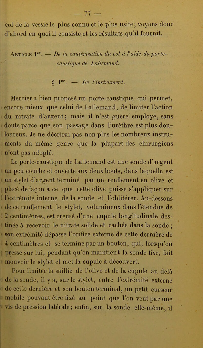 col de la vessie le plus connu et le plus usité; voyons donc d’abord en quoi il consiste et les résultats qu’il fournit. Article l®'. — De la cautérisation du col à Vaide du porte- caustique de Lallemand. § l®’’. — De rinstrument. Mercier a bien proposé un porte-caustique qui permet, encore mieux que celui de Lallemand, de limiter l’action du nitrate d’argent; mais il n’est guère employé, sans doute parce que son passage dans l’urètbre est plus dou- loureux. Je ne décrirai pas non plus les nombreux instru- ments du même genre que la plupart des chirurgiens n’ont pas adopté. Le porte-caustique de Lallemand est une sonde d’argent un peu courbe et ouverte aux deux bouts, dans laquelle est un stylet d’argent terminé par un renflement en olive et placé de façon à ce cjue celte olive puisse s’appliquer sur l’extrémité interne de la sonde et l’oblitérer. Au-dessous de ce renflement, le stylet, volumineux dans l’étendue de 2 centimètres, est creusé d’une cupule longitudinale des- tinée à recevoir le nitrate solide et cachée dans la sonde ; son extrémité dépasse l’orifice externe de cette dernière de 4 centimètres et se termine par un bouton, qui, lorsqu’on presse sur lui, pendant qu’on maintient la sonde fixe, fait mouvoir le stylet et met la cupule à découvert. Pour limiter ta saillie de l’olive et de la cupule au delà de la sonde, il y a, sur le stylet, entre l’extrémité externe de cei7e dernière et son bouton terminal, un petit curseur mobile pouvant être fixé au point que l’on veut par une vis de pression latérale; enfin, sur la sonde elle-même, il
