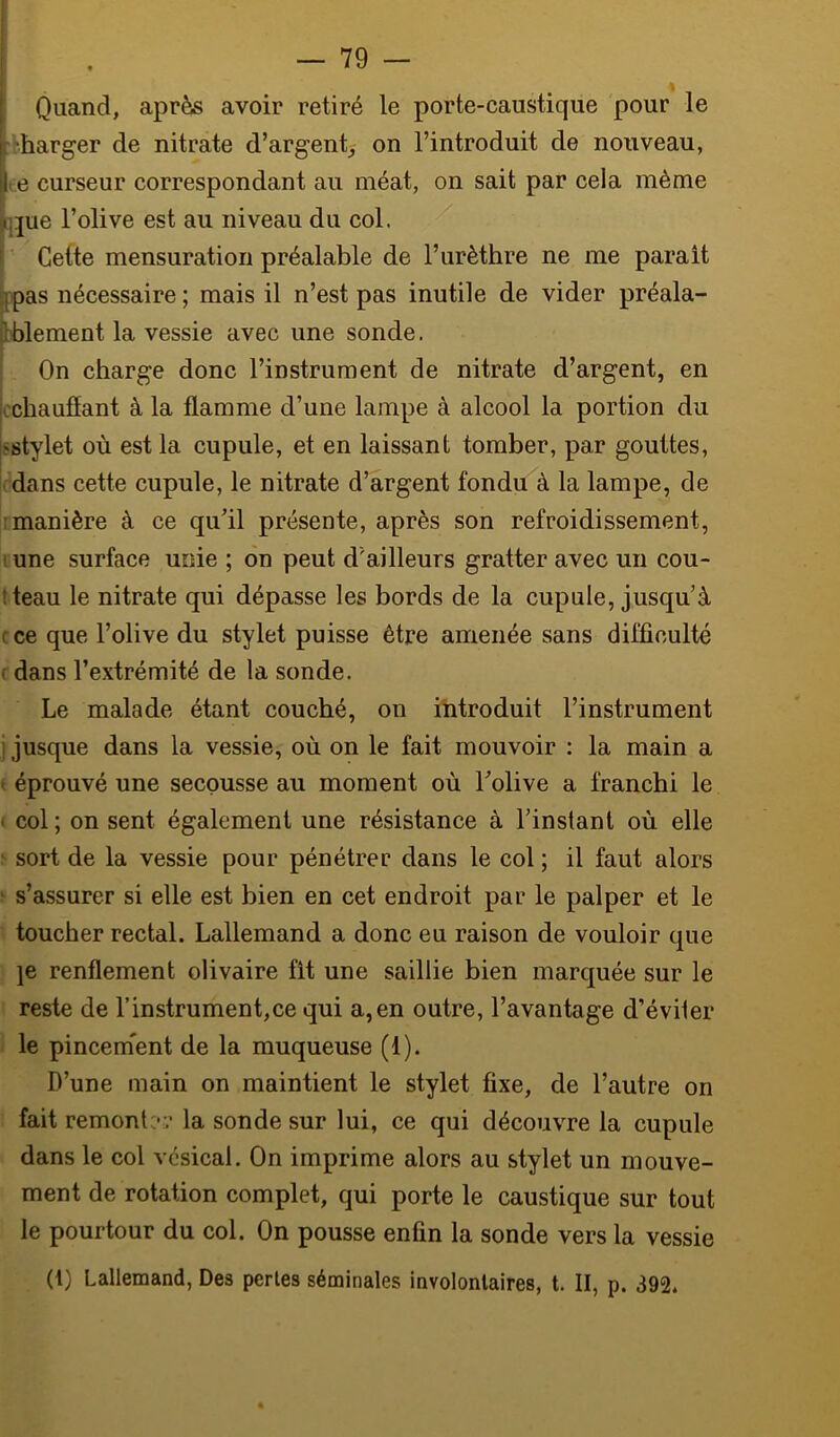 Quand, après avoir retiré le porte-caustique pour le :'harger de nitrate d’argent; on l’introduit de nouveau, (6 curseur correspondant au méat, on sait par cela même i|jue l’olive est au niveau du col. [ Celte mensuration préalable de l’urèthre ne me parait |ppas nécessaire ; mais il n’est pas inutile de vider préala- bblement la vessie avec une sonde. On charge donc l’instrument de nitrate d’argent, en cchauflant à la flamme d’une lampe à alcool la portion du jsstylet où est la cupule, et en laissant tomber, par gouttes, dans cette cupule, le nitrate d’argent fondu à la lampe, de rmanière à ce qu’il présente, après son refroidissement, lune surface unie ; 6n peut d'ailleurs gratter avec un cou- t teau le nitrate qui dépasse les bords de la cupule, jusqu’à cce que l’olive du stylet puisse être amenée sans difficulté ; dans l’extrémité de la sonde. Le malade étant couché, on introduit l’instrument i jusque dans la vessie, où on le fait mouvoir : la main a t éprouvé une secousse au moment où l’olive a franchi le ' col ; on sent également une résistance à l’instant où elle ; sort de la vessie pour pénétrer dans le col ; il faut alors > s’assurer si elle est bien en cet endroit par le palper et le ■ toucher rectal. Lallemand a donc eu raison de vouloir que \e renflement olivaire fit une saillie bien marquée sur le reste de l’instrument,ce qui a,en outre, l’avantage d’éviter I le pincem'ent de la muqueuse (1). D’une main on maintient le stylet fixe, de l’autre on fait remontc-r la sonde sur lui, ce qui découvre la cupule dans le col vésical. On imprime alors au stylet un mouve- ment de rotation complet, qui porte le caustique sur tout le pourtour du col. On pousse enfin la sonde vers la vessie (1) Lallemand, Des perles séminales involontaires, t. II, p. 392*