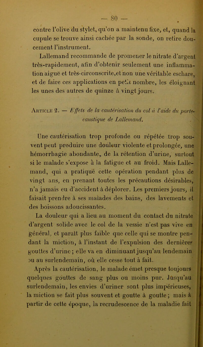 contre l’olive du stylet, qu’on a maintenu fixe, et, quand la cupule se trouve ainsi cachée par la sonde, on retire dou- cement l’instrument. Lallemand recommande de promener le nitrate d’argent très-rapidement, afin d’obtenir seulement une inflamma- tion aiguë et très-circonscrite,et non une véritable eschare, et de faire ces applications en petit nombre, les éloignant les unes des autres de quinze à vingt jours. Article 2. — Effets de la cautérisation du col à l’aide du porte- caustique de Lallemand. Une cautérisation trop profonde ou répétée trop sou- vent peut produire une douleur violente et prolongée, une hémorrhagie abondante,, de la rétention d’urine, surtout si le malade s’expose à la fatigue et au froid. Mais Lalle- mand, qui a pratiqué cette opération pendant plus de vingt ans, en prenant toutes les précautions désirables, n’a jamais eu d’accident à déplorer. Les premiers jours, il faisait prendre à ses malades des bains, des lavements et des boissons adoucissantes. La douleur qui a lieu au moment du contact du nitrate d’argent solide avec le col de la vessie n’est pas vive en général, et parait plus faible que celle qui se montre pen- dant la miction, à l’instant de l’expulsion des dernière.® gouttes d’urine; elle va en diminuant jusqu’au lendemain DU au surlendemain, où elle cesse tout à fait. Après la cautérisation, le malade émet presque toujours quelques gouttes de sang plus ou moins pur. Jusqu’au surlendemain, les envies d’uriner sont plus impérieuses, la miction se fait plus souvent et goutte à goutte ; mais à partir de cette époque, la recrudescence de la maladie fait