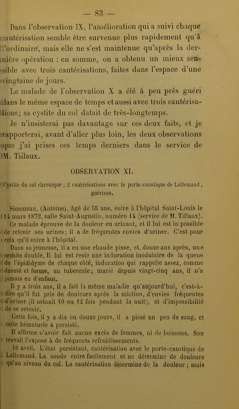 Dans l’observation' IX, l’amélioration qui a suivi chaque [•cautérisation semble être survenue plus rapidement qu’à l’ordinaire', mais elle ne s’est maintenue qu’après la der- ! nière opération : en somme, on a obtenu un mieüx sen- '.sible avec trois cautérisations, faites dans l’espace d’une >dngtaine de jours. Le malade de l’observation X a été à peu près guéri xlans le même espace de temps et aussi avec trois càutérisa- itions; sa cystite du col datait de très-longtemps. Je n’insisterai pas davantage sur ces deux faits, et je ' rapporterai, avant d’aller plus loin, les deux observations que j’ai prises ces temps derniers dans le service de LM. Tillaux. OBSERVATION XL ' Cystite du col chronique ; 2 cautérisations avec le porte-caustique de Lallemand, guérison. Simoneau, (Antoine), âgé de 55 ans, enlre à l’hôpital Saint-Louis le 114 mars 1872, salle Saint-Augustin, numéro 14 (service de M. Tillaux). Ce malade éprouve de la douleur en urinant, et il lui est impossible • de retenir ses urines 5 il a de fréquentes envies d’uriner. C’est pour ‘ cela qu’il enlre à l’hôpital. Dans sa jeunesse, il a eu une chaude pisse, et, douze ans après, une orchite double. Il lui est resté une induration inodulaire de la queue de l’épididyme de chaque côté, induration qui rappelle assez, comme dureté et forme, un tubercule; marié depuis vingt-cinq ans, il n’a jamais eu d’enfant. 11 y a trois ans, il a fait la même maladie qu’aujourd’hui, c’est-à- dire qu’il fut pris de douleurs après la miction, d’envies fréquentes d’uriner (il urinait 10 ou T2 fois pendant la nuit), et d’impossibilité de se retenir. Celle fois, il y a dix ou douze jours, il a pissé un peu de sang, et celte hématurie a persisté. 11 affirme n’avoir fait aucun excès de femmes, ni de boissons. Son travail l’expose à de fréquents refroidissements. 10 avril. L’état persistant, cautérisation avec le porte-caustique de ■ Lallemand. La sonde enlre facilement et ne détermine de douleurs qu’au niveau du col. La cautérisation détermine de la douleur ; mais