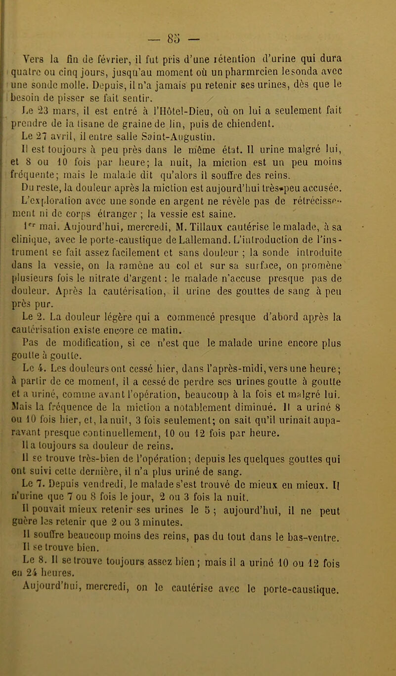 iVers la fin de février, il fut pris d’une lélenlion d’urine qui dura quatre ou cinq jours, jusqu’au moment où unpharmrcien lesonda avec une sonde molle. Depuis, il n’a jamais pu retenir ses urines, dès que le besoin de pisser se fait sentir. ' J.e 23 mars, il est entré à l’Hôtel-Dieu, où on lui a seulement fait I prendre de ia tisane de graine de lin, puis de chiendent. I Le 27 avi-il, il entre salle Saint-Augustin. Il est toujours à peu près dans le même état. 11 urine malgré lui, j et 8 ou 10 fois par heure; la nuit, la miction est un peu moins I fréquente; mais le malade dit qu’alors il souffre des reins. Du reste, la douleur après la miction est aujourd’hui lrès*peu accusée. L’c.\[.loration avec une sonde en argent ne révèle pas de rétrécisse- [ ment ni de corps étranger ; la vessie est saine. D* mai. Aujourd’hui, mercredi, M. Tillaux cautérise le malade, à sa clinique, avec le porte-caustique de Lallemand. L’introduction de l’ins- trument se fait assez facilement et sans douleur ; la sonde introduite dans la vessie, on la ramène au col et sur sa surface, on promène plusieurs fois le nitrate d’argent : le malade n’accuse presque pas de douleur. Après la cautérisation, il urine des gouttes de sang à peu près pur. Le 2. La douleur légère qui a commencé presque d’abord ap.rès la cautérisation existe encore ce matin. Pas de modification, si ce n’est que le malade urine encore plus goutte à goutte. Le 4. Les douleurs ont cessé hier, dans l’après-midi, vers une heure; à partir de ce moment, il a ce.'ssédc perdre scs urines goutte à goutte et a uriné, comme avant l’opération, beaucoup à la fois et mulgré lui. Mais la fi’équence de la miction a notablement diminué. Il a uriné 8 ou 10 fois hier, et, la nuit, 3 fois seulement; on sait qu’il urinait aupa- ravant presque continuellement, 10 ou 12 fois par heure, lia toujours sa douleur de reins. 11 SC trouve très-bien de l’opération; depuis les quelques gouttes qui ont suivi cette dernière, il n’a plus uriné de sang. Le 7. Depuis vendredi, le malade s’est trouvé de mieux en mieux. Il n’urine (jue 7 ou 8 fois le jour, 2 ou 3 fois la nuit. Il pouvait mieux retenir ses urines le 5 ; aujourd’hui, il ne peut guère les retenir que 2 ou 3 minutes. Il souffre beaucoup moins des reins, pas du tout dans le bas-ventre. Il se trouve bien. Le 8. Il se trouve toujours assez bien; mais il a uriné 10 ou 12 fois en 24 heures. Aujourd’hui, mercredi, on le cautérise avr.c le porte-caustique.