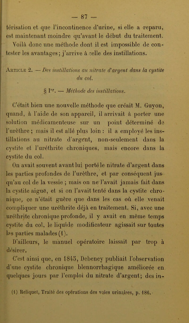 térisalion et que l’incontinence d’urine, si elle a reparu, est maintenant moindre qu’avant le début du traitement. Voilà donc une méthode dont il est impossible de con- ^ tester les avantages ; j’arrive à celle des instillations. Article 2. — Z?es instillations au nitrate d'argent dans la cystite du col. §1®*'. — Méthode des instillations. C’était bien une nouvelle méthode que créait M. Guyon, quand, à l’aide de son appareil, il arrivait à porter une solution médicamenteuse sur un point déterminé de l’urèthre ; mais il est allé plus loin : il a employé les ins- tillations au nitrate d’argent, non-seulement dans la cystite et l’uréthrite chroniques, mais encore dans la cystite du col. On avait souvent avant lui porté le nitrate d’argent dans \ les parties profondes de Furèthre, et par conséquent jus- qu’au col de la vessie ; mais on ne l’avait jamais fait dans la cystite aiguë, et si on l’avait tenté dans la cystite chro- nique, ce n’était guère que dans les cas où elle venait compliquer une uréthrite déjà en traitement. Si, avec une uréthrite chronique profonde, il y avait en même temps cystite du col, le liquide modificateur agissait sur toutes los parties malades (1). D’ailleurs, le manuel opératoire laissait par trop à désirer. C’est ainsi que, en 1845, Debeney publiait l’observation d’une cystite chronique blennorrhagique améliorée en quelques jours par l’emploi du nitrate d’argent; des in- (1) Reliquet, Traité des opérations des voies urinaires, p. 186.-