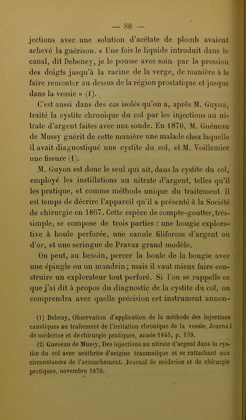 jections avec une solution d’acétate de plomb avaient achevé la guérison. « Une fois le liquide introduit dans le canal, dit Debeney, je le pousse avec soin, par la pression des doigts jusqu’à la racine de la verge, de manière à le faire remonter au-dessus de la région prostatique et jusque dans la vessie » (1). C’est aussi dans des cas isolés qu’on a, après M. Guyon, traité la cystite chronique du col par les injections au ni- trate d’argent faites avec une sonde. En 1870, M. Guéneau de Mussy guérit de cette manière une malade chez laquelle il avait diagnostiqué une cystite du col, et M. Voillemier une tissure (1). M. Guyon est donc le seul qui ait, dans la cystite du col, employé les instillations au nitrate d’argent, telles qu’il les pratique, et comme méthode unique du traitement. Il est temps de décrire l’appareil qu’il a présenté à la Société de chirurgie en 1867. Cette espèce de compte-gouttes,très- simple, se compose de trois parties : une bougie explora- tive à boule perforée, une canule filiforme d’argent ou d’or, et une seringue de Pravaz grand modèle. On peut, au besoin, percer la boule de la bougie avec une épingle ou un mandrin ; mais il vaut mieux faire con- struire un explorateur tout perforé. Si l’on se rappelle ce que j’ai dit à propos du diagnostic de la cystite du col, on comprendra avec quelle précision cet instrument aimon- (1) Debeny, Observation d’application de la méthode des injections caustiques au traitement de l’irritation chronique de la vessie, tourna 1 de médecine et de chirurgie pratiques, année 1845, p. 139. (2) Gueneau de Mussy, Des injections au nitrate d’argent dans la cys- tite du col avec uréthrite d’origine traumatique et se rattachant aux circonstances de l’accouchement. Journal de médecine et de chirurgie pratiques, novembre 1870.
