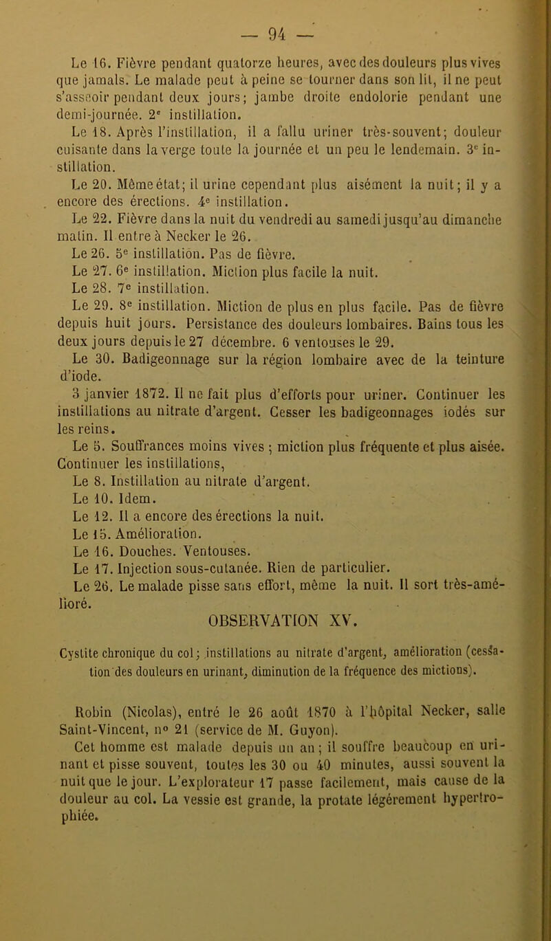 Le 16. Fièvre pendant quatorze heures, avec des douleurs plus vives que jamais. Le malade peut à peine se tourner dans son lit, il ne peut s’asseoir pendant deux jours; jambe droite endolorie pendant une demi-journée, 2' inslillalion. Le 18. Après l’instillation, il a fallu uriner très-souvent; douleur cuisante dans la verge toute la journée et un peu le lendemain. 3® in- stillation. Le 20, Même état; il urine cependant plus aisément la nuit; il y a encore des érections. 4® instillation. Le 22. Fièvre dans la nuit du vendredi au samedi jusqu’au dimanche malin. Il entre à Necker le 26, Le 26. 5® instillation. Pas de fièvre. Le 27. 6® instillation. Miction plus facile la nuit. Le 28. 7® instillation. Le 29. 8® instillation. Miction de plus en plus facile. Pas de fièvre depuis huit jours. Persistance des douleurs lombaires. Bains tous les deux jours depuis le 27 décembre. 6 ventouses le 29. Le 30. Badigeonnage sur la région lombaire avec de la teinture d’iode. 3 janvier 1872. Il no fait plus d’efforts pour uriner. Continuer les instillations au nitrate d’argent. Cesser les badigeonnages iodés sur les reins. Le 5. Souffrances moins vives ; miction plus fréquente et plus aisée. Continuer les instillations, Le 8. Instillation au nitrate d’argent. Le 10. Idem. : Le 12. Il a encore des érections la nuit. Le IO, Amélioration. Le 16. Douches. Ventouses, Le 17. Injection sous-cutanée. Rien de particulier. Le 26. Le malade pisse sans effort, même la nuit. 11 sort très-amé- lioré. OBSERVATION XV. Cystite chronique du col; instillations au nitrate d’argent, amélioration (cesia- tion des douleurs en urinant, diminution de la fréquence des mictions). Robin (Nicolas), entré le 26 août 1870 à l’fiôpital Necker, salle Saint-Vincent, n® 21 (service de M. Guyon). Cet homme est malade depuis un an ; il souffre beaucoup en uri- nant et pisse souvent, toutes les 30 ou 40 minutes, aussi souvent la nuit que le jour. L’explorateur 17 passe facilement, mais cause de la douleur au col. La vessie est grande, la protate légèrement hyperlro- phiée.