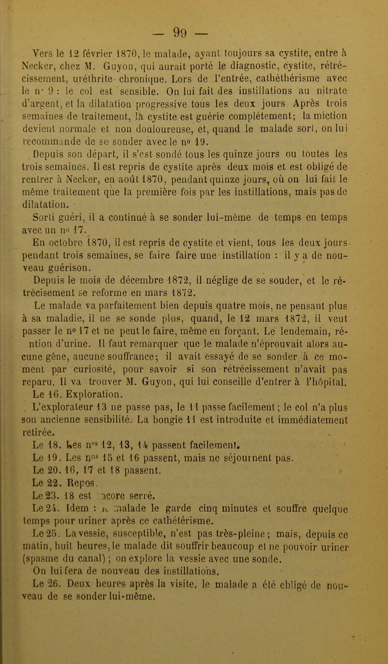 Vers le 12 février 1870, le malade, ayant toujours sa cystite, entre à Necker, chez M. Guyon, qui aurait porté le diagnostic, cystite, rétré- cissement, uréthrite chroni((ue. Lors de l’entrée, cathéthérisrne avec le n- 9 : le col est sensible. On lui fait des instillations au nitrate d’argent, et la dilatation progressive tous les deux jours Après trois semaines de traitement, là cystite est guérie complètement; la miction devient normale et non douloureuse, et, quand le malade sort, on lui recommande de se sonder avec le n® 19. Depuis son départ, il s’est sondé tous les quinze jours ou toutes les trois semaines, 11 est repris de cystite après deux mois et est obligé de rentrer à Necker, en août 1870, pendant quinze jours, où on lui fait le même traitement que la première fois par les instillations, mais pas de dilatation. Sorti guéri, il a continué à se sonder lui-même de temps en temps avec un 11° 17.^ En octobre 1870, il est repris de cystite et vient, tous les deux jours pendant trois semaines, se faire faire une instillation : il y a de nou- veau guérison. Depuis le mois de décembre 1872, il néglige de se souder, et le ré- trécisement se reforme en mars 1872. Le malade va parfaitement bien depuis quatre mois, ne pensant plus à sa maladie, il ne se sonde plus, quand, le 12 mars 1872, il veut passer le n«> 17 et ne peut le faire, même en forçant. Le lendemain, ré- ntion d’urine. Il faut remarquer que le malade n’éprouvait alors au- cune gêne, aucune souffrance; il avait essayé de se sonder à ce mo- ment par curiosité, pour savoir si son rétrécissement n’avait pas reparu. Il va trouver M. Guyon, qui lui conseille d’entrer à riiôpital. Le 16. Exploration, . L’explorateur 13 ne passe pas, le 11 passe facilement ; le col n’a plus son ancienne sensibilité. La bongie 11 est introduite et immédiatement retirée. Le 18. tes n”® 12, 13, 14 passent facilement. Le 19. Les no» 15 et 16 passent, mais ne séjournent pas. Le 20.16, 17 et 18 passent. Le 22. Repos. Le 23. 18 est /icore serré. Le 24. Idem : iv. :.^aalade le garde cinq minutes et souffre quelque temps pour uriner après ce cathétérisme. Le 25. La vessie, susceptible, n’est pas très-pleine ; mais, depuis ce malin, huit heures, le malade dit souffrir beaucoup et ne pouvoir uriner (spasme du canal) ; on explore la vessie avec une sonde. On lui fera de nouveau des instillations. Le 26. Deux heures après la visite, le malade a été ebligé de nou- veau de se sonder lui-même.