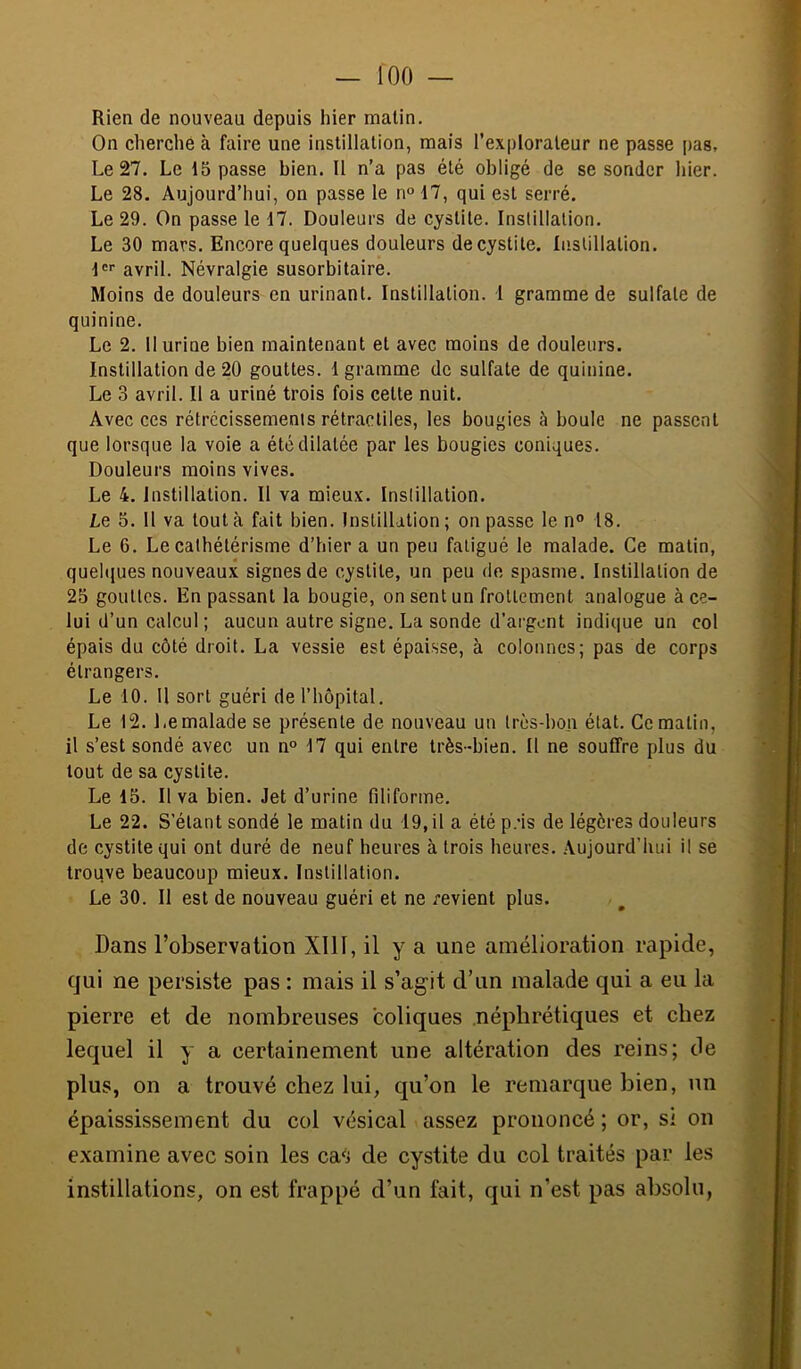 Rien de nouveau depuis hier malin. On cherché à faire une instillation, mais l’explorateur ne passe pas. Le 27. Le 15 passe bien. II n’a pas été obligé de se sonder hier. Le 28. Aujourd’hui, on passe le n° 17, qui est serré. Le 29. On passe le 17. Douleurs de cystite. Instillation. Le 30 mars. Encore quelques douleurs de cystite. Instillation. !''• avril. Névralgie susorbitaire. Moins de douleurs en urinant. Instillation. 1 gramme de sulfate de quinine. Le 2. 11 urine bien maintenant et avec moins de douleurs. Instillation de 20 gouttes. 1 gramme de sulfate de quinine. Le 3 avril. Il a uriné trois fois celte nuit. Avec ces rétrécissements rétractiles, les bougies à boule ne passent que lorsque la voie a été dilatée par les bougies coniques. Douleurs moins vives. Le 4. Instillation. Il va mieux. Instillation. Le 5. 11 va tout à fait bien. Instillation; on passe le n“ 18. Le 6. Le cathétérisme d’hier a un peu fatigué le malade. Ce malin, quehjues nouveaux signes de cystite, un peu de spasme. Instillation de 25 gouttes. En passant la bougie, on sent un frottement analogue à ce- lui d’un calcul ; aucun autre signe. La sonde d’argont indique un col épais du côté droit. La vessie est épaisse, à colonnes; pas de corps étrangers. Le 10. Il sort guéri de l’hôpital. Le 12. Le malade se présente de nouveau un très-bon état. Ce matin, il s’est sondé avec un n° 17 qui entre très-bien. Il ne souffre plus du tout de sa cystite. Le 15. Il va bien. Jet d’urine filiforme. Le 22. S’étant sondé le matin du 19, il a été p.'is de légères douleurs de cystite qui ont duré de neuf heures à trois heures. Aujourd’hui il se trouve beaucoup mieux. Instillation. Le 30. Il est de nouveau guéri et ne revient plus. Dans l’observation XllI, il y a une amélioration rapide, qui ne persiste pas : mais il s’agit d’un malade qui a eu la pierre et de nombreuses coliques néphrétiques et chez lequel il y a certainement une altération des reins; de plus, on a trouvé chez lui, qu’on le remarque bien, un épaississement du col vésical assez prononcé; or, si on examine avec soin les ca9 de cystite du col traités par les instillations, on est frappé d’un fait, qui n’est pas absolu,