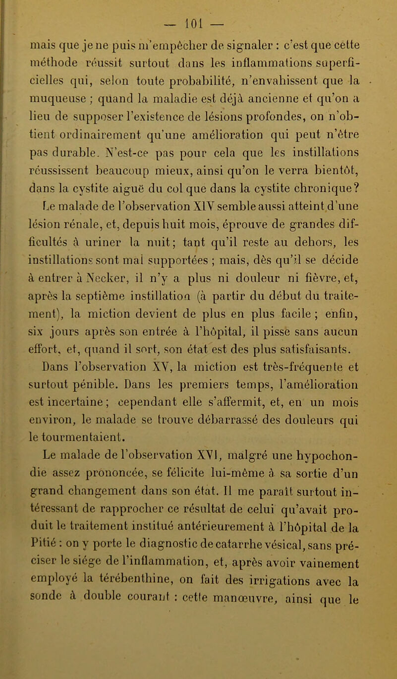 — loi — mais que je ne puis m’empêcher de signaler : c’est que cette méthode réussit surtout dans les inflammations superfi- cielles qui, selon toute probabilité, n’envahissent que la - muqueuse ; quand la maladie est déjà ancienne et qu’on a lieu de supposer l’existence de lésions profondes, on n’ob- tient ordinairement qu’une amélioration qui peut n’être pas durable. N’est-ce pas pour cela que les instillations réussissent beaucoup mieux, ainsi qu’on le verra bientôt, dans la cystite aiguë du col que dans la cystite chronique? Le malade de l’observation XIV semble aussi atteint d’une lésion rénale, et, depuis huit mois, éprouve de grandes dif- ficultés à uriner la nuit ; tant qu’il reste au dehors, les instillations sont mal supportées ; mais, dès qu’il se décide à entrer à Necker, il n’y a plus ni douleur ni fièvre, et, après la septième instillation (à partir du début du traite- ment), la miction devient de plus en plus facile; enfin, six jours après son entrée à l’hôpital, il pisse sans aucun effort, et, quand il sort, son état est des plus satisfaisants. Dans l’observation XV, la miction est très-fréquente et surtout pénible. Dans les premiers temps, l’amélioration est incertaine ; cependant elle s’affermit, et, en un mois environ, le malade se trouve débarrassé des douleurs qui le tourmentaient. Le malade de l’observation XVI, malgré une hypochon- die assez prononcée, se félicite lui-même à sa sortie d’un grand changement dans son état. 11 me parait surtout in- téressant de rapprocher ce résultat de celui qu’avait pro- duit le traitement institué antérieurement à l’hôpital de la Pitié : on y porte le diagnostic de catarrhe vésical, sans pré- ciser le siège de l’inflammation, et, après avoir vainement employé la térébenthine, on fait des irrigations avec la sonde à double courant : cetle manœuvre, ainsi que le