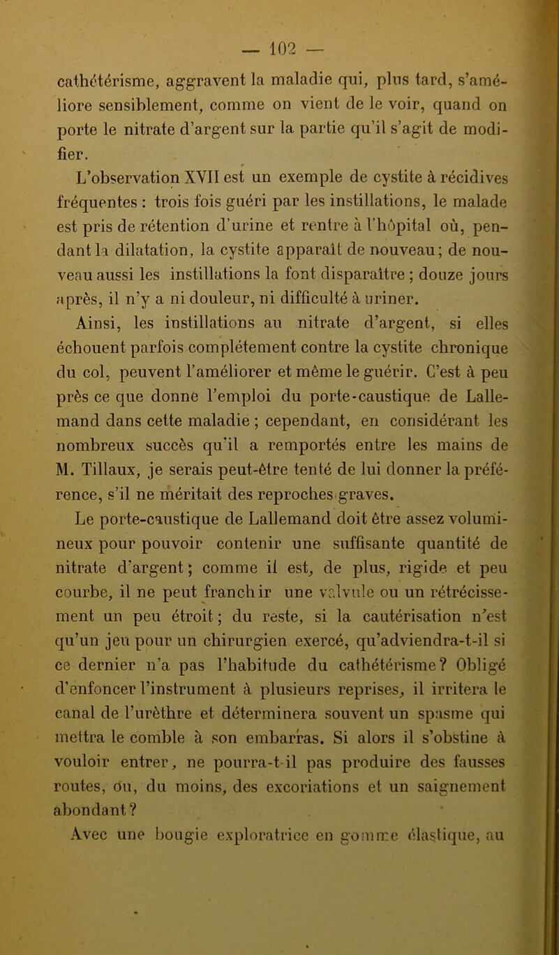 cathétérisme, aggravent la maladie qui, plus tard, s’amé- liore sensiblement, comme on vient de le voir, quand on porte le nitrate d’argent sur la partie qu’il s’agit de modi- fier. L’observation XYII est un exemple de cystite à récidives fréquentes : trois fois guéri par les instillations, le malade est pris de rétention d’urine et rentre à l’hôpital où, pen- dant la dilatation, la cystite apparaît de nouveau; de nou- veau aussi les instillations la font disparaître ; douze jours après, il n’y a ni douleur, ni difficulté à uriner. Ainsi, les instillations au nitrate d’argent, si elles échouent parfois complètement contre la cystite chronique du col, peuvent l’améliorer et même le guérir. C’est à peu près ce que donne l’emploi du porte-caustique de Lalle- mand dans cette maladie ; cependant, en considérant les nombreux succès qu’il a remportés entre les mains de M. Tillaux, je serais peut-être tenté de lui donner la préfé- rence, s’il ne méritait des reproches «graves. Le porte-caustique de Lallemand doit être assez volunli- neux pour pouvoir contenir une suffisante quantité de nitrate d’argent ; comme il est_, de plus, rigide et peu courbe, il ne peut franchir une vr.lvule ou un rétrécisse- ment un peu étroit ; du reste, si la cautérisation n’est qu’un jeu pour un chirurgien exercé, qu’adviendra-t-il si ce dernier n’a pas l’habitude du cathétérisme? Obligé d’enfoncer l’instrument à plusieurs reprises, il irritera le canal de l’urèthre et déterminera souvent un spasme qui mettra le comble à son embarras. Si alors il s’obstine à vouloir entrer, ne pourra-t-il pas produire des fausses routes, du, du moins, des excoriations et un saignement abondant? Avec une bougie exploratrice en gomme élastique, au ^ ■! y 'A ./• -■ c 1 y- A