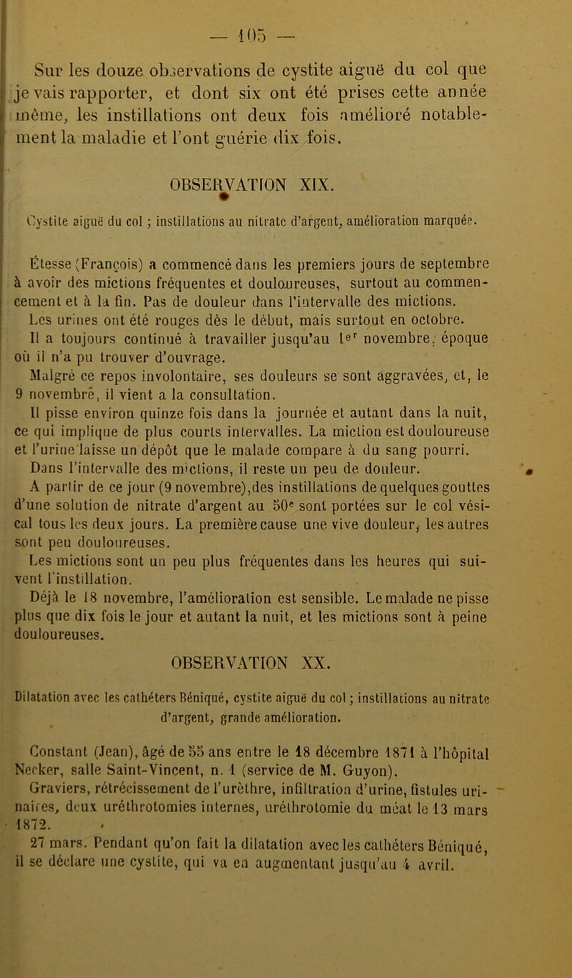 Sur les douze observations de cystite aiguë du col que je vais rapporter, et dont six ont été prises cette année môme, les instillations ont deux fois amélioré notable- ment la maladie et l’ont guérie dix fois. OBSERVATION XIX. Cystite aiguë du col ; instillations au nitrate d’argent, amélioration marquée. Étesse (François) a commencé dans les premiers jours de septembre à avoir des mictions fréquentes et douloureuses, surtout au commen- cement et à la fin. Pas de douleur dans riutervalle des mictions. Les urines ont été rouges dès le début, mais surtout en octobre. Il a toujours continué travailler jusqu’au le’’ novembre, époque où il n’a pu trouver d’ouvrage. Malgré ce repos involontaire, ses douleurs se sont aggravées, et, le 9 novembre, il vient a la consultation. 11 pisse environ quinze fois dans la journée et autant dans la nuit, ce qui implique de plus courts intervalles. La miction est douloureuse et l’urine'laisse un dépôt que le malade compare à du sang pourri. Dans l’intervalle des mictions, il reste un peu de douleur. A parlir de ce jour (9 novembre),des instillations de quelques gouttes d’une solution de nitrate d’argent au 50® sont portées sur le col vési- cal tous les deux jours, La première cause une vive douleur, les autres sont peu douloureuses. Les mictions sont un peu plus fréquentes dans les heures qui sui- vent l'instillation. Déjà le 18 novembre, l’amélioration est sensible. Le malade ne pisse plus que dix fois le jour et autant la nuit, et les mictions sont à peine douloureuses. OBSERVATION XX. Dilatation avec les cathéters Béniqué, cystite aiguë du col ; instillations au nitrate d’argent, grande amélioration. Constant (.lean), âgé de 55 ans entre le 18 décembre 1871 à l'hopilal Nerker, salle Saint-Vincent, n. 1 (service de M. Guyon). Graviers, rétrécissement de l’urèthre, infiltration d’urine, fistules uri- naires, deux uréthrotomies internes, urélhrotomie du méat le 13 mars 187-2. 27 mars. Pendant qu’on fait la dilatation avec les cathéters Béniqué, il se déclare une cystite, qui va ea augmentant jusqu’au 4 avril.