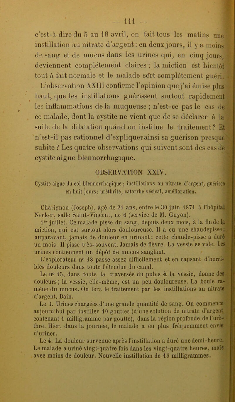 111 — c’est-à-dire du 5 au 18 avril, on fait tous les matins une instillation au nitrate d’argent; en deux jours, il y a moins de sang et de mucus dans les urines qui, en cinq jours, deviennent complètement claires ; la miction est bientôt tout à fait normale et le malade sdrt complètement guéri. L’observation XXIII confirme l’opinion quej’ai émise plus haut, que les instillations guérissent surtout rapidement les inflammations delà muqueuse ; n’est-ce pas le cas de ce malade, dont la cystite ne vient que de se déclarer à la suite de la dilatation quand on institue le traitement? Et ‘n’est-il pas rationnel d’expliquer ainsi sa guérison presque subite ? Les quatre observations qui suivent sont des cas de cystite aiguë blennorrhagique. OBSERVATION XXIV. Cystite aiguë du col blennorrhagique ; instillations au nitrate d'argent, guérison en huit jours; uréthrite, catarrhe vésical, amélioration. Charignon (Joseph), âgé de 21 ans, entre le 30 juin 1871 à l’hèpital Necker, salle Saint-Vincent, no 6 (service de M. Guyon). 1® juillet. Ce malade pisse du sang, depuis deux mois, à la fin de la miction, qui est surtout alors douloureuse. Il a eu une chaudepisse; auparavant, jamais de douleur en urinant; cette chaude-pisse a duré un mois. Il pisse très-souvent. Jamais de fièvre. La vessie se vide. Les urines contiennent un dépôt de mucus sanglant. L’explorateur n° 18 passe assez difficilement et en causant d’horri- bles douleurs dans toute l’étendue du canal. Le n«* 15, dans toute la traversée du pubis -à la vessie, donne des douleurs; la vessie, elle-même, est un peu douloureuse. La boule ra- mène du mucus. On fera le traitement par les instillations au nitrate d’argent. Bain. Le 3. Urines chargées d’une grande quantité de sang. On commence aujourd’hui par instiller 10 gouttes (d’une solution de nitrate d’argent contenant 1 milligramme par goutte), dans la région profonde de l’urè- thre. Hier, dans la journée, le malade a eu plus fréquemment envie d’uriner. Le 4. La douleur survenue après l’instillation a duré une demi-heure. Le malade a uriné vingt-quatre fois dans les vingt-quatre heures, mais avec moins de douleur. Nouvelle instillation de 15 milligrammes.