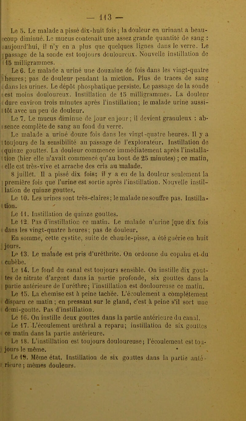 .’coup diminué. Le mucus contenait une assez grande quantité de sang : aujourd’hui, il n’y en a plus que quelques lignes dans le verre. Le passage de la sonde est toujours douloureux. Nouvelle instillation de 15 milligrammes. Le 6. Le malade a uriné une douzaine de fois dans les vingt-quatre heures; pas de douleur pendant la miction. Plus de traces de sang dans les urines. Le dépôt phosphalique persiste. Le passage de la sonde est moins douloureux. Instillation de 15 milligrammes. La douleur dure environ trois minutes après l’instillation; le malade urine aussi- ; tôt avec un peu de douleur. Le 7. Le mucus diminue de jour en jour ; il devient granuleux : ab- sence complète de sang au fond du verre. Le malade a uriné douze fois dans les vingt-quatre heures. 11 y a • toujourç de la sensibilité au passage de l’explorateur. Instillation do ' quinze gouttes. La douleur commence immédiatement après l’installa- ' tion (hier elle n’avait commencé qu’au bout de 25 minutes) ; ce matin, elle est très-vive et arrache des cris au malade. 8 juillet. Il a pissé dix fois; il y a eu de la douleur seulement la première fois que l’urine est sortie après l’instillation. Nouvelle instil- lation de quinze gouttes. Le 10. Les urines sont très-claires; le malade ne souffre pas. Instilla- tion. Le 11. Instillation de quinze gouttes. Le 12. Pas d’instillation ce matin. Le malade n’urine [que dix fois ! dans les vingt-quatre heures; pas de douleur. En somme, cette cystite, suite de chaude-pisse, a été guérie en huit . jours. ! Lp 13. Le malade est pris d’uréthrite. On ordonne du copahu et du cubèbe. Le 14. Le fond du canal est toujours sensible. On instille dix gout- tes de nitrate d’argent dans la partie profonde, six gouttes dans la partie antérieure de l’uréthre; l’instillation est douloureuse ce malin. Le 13. La chemise est à peine tachée. L’écoulement a complètement disparu ce matin ; en pressant sur le gland, c’est à peine s’il sort une ( demi-goutte. Pas d’instillation. Le 16. On instille deux gouttes dans la partie antérieure du canal. Le 17. L’écoulement uréthral a reparu; instillation de six gouttes < ce malin dans la partie antérieure. Le 18. L’instillation est toujours douloureuse; l’écoulement esttou- ; jours le même. * ’ » I.e ID. Même état. Instillation de six gouttes dans la partie ante - r ritiure; mêmes douleurs.